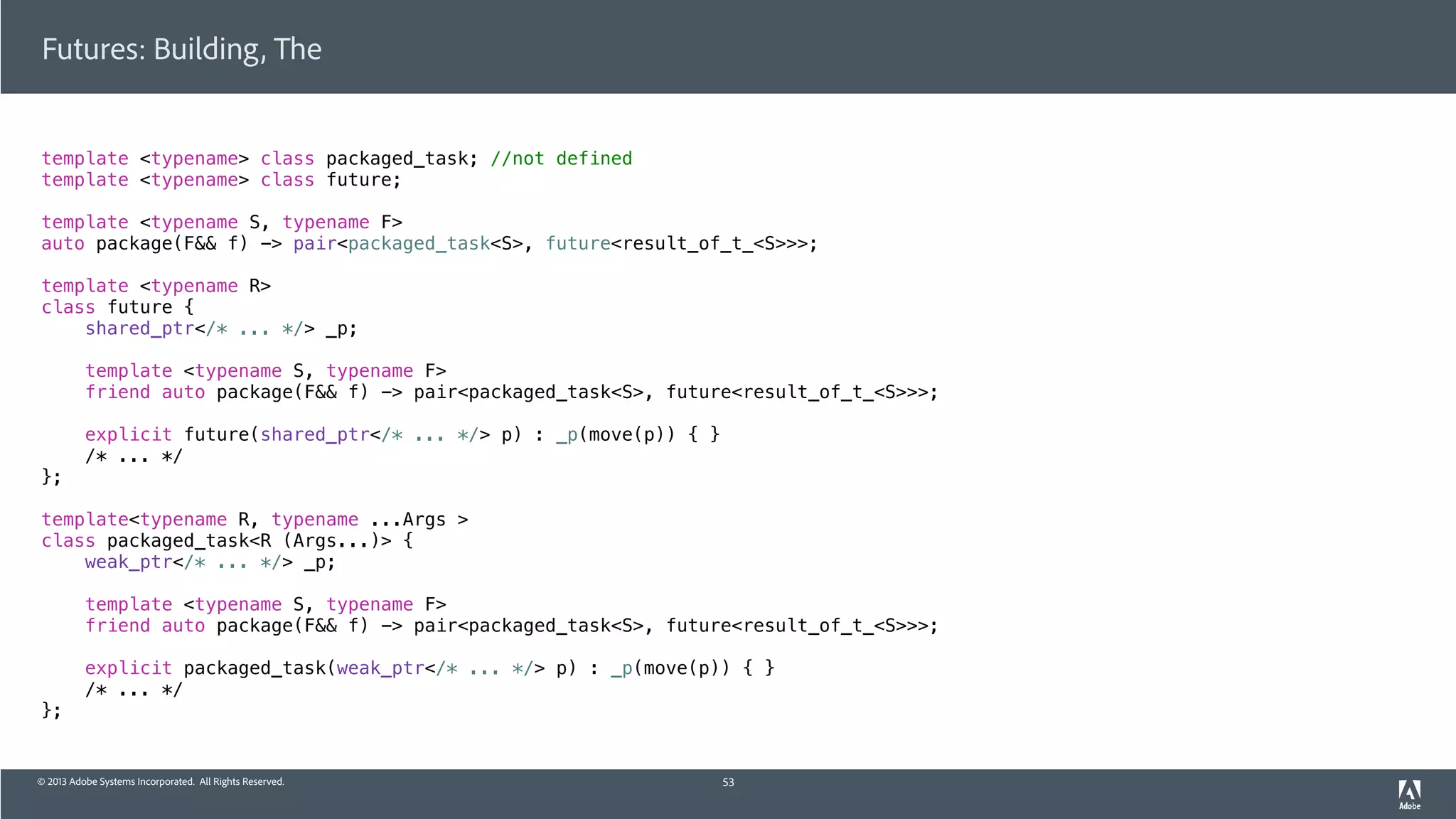 © 2013 Adobe Systems Incorporated. All Rights Reserved.
template <typename> class packaged_task; //not defined
template <typename> class future;
template <typename S, typename F>
auto package(F&& f) -> pair<packaged_task<S>, future<result_of_t_<S>>>;
template <typename R>
class future {
shared_ptr</* ... */> _p;
template <typename S, typename F>
friend auto package(F&& f) -> pair<packaged_task<S>, future<result_of_t_<S>>>;
explicit future(shared_ptr</* ... */> p) : _p(move(p)) { }
/* ... */
};
template<typename R, typename ...Args >
class packaged_task<R (Args...)> {
weak_ptr</* ... */> _p;
template <typename S, typename F>
friend auto package(F&& f) -> pair<packaged_task<S>, future<result_of_t_<S>>>;
explicit packaged_task(weak_ptr</* ... */> p) : _p(move(p)) { }
/* ... */
};
Futures: Building, The
53
 