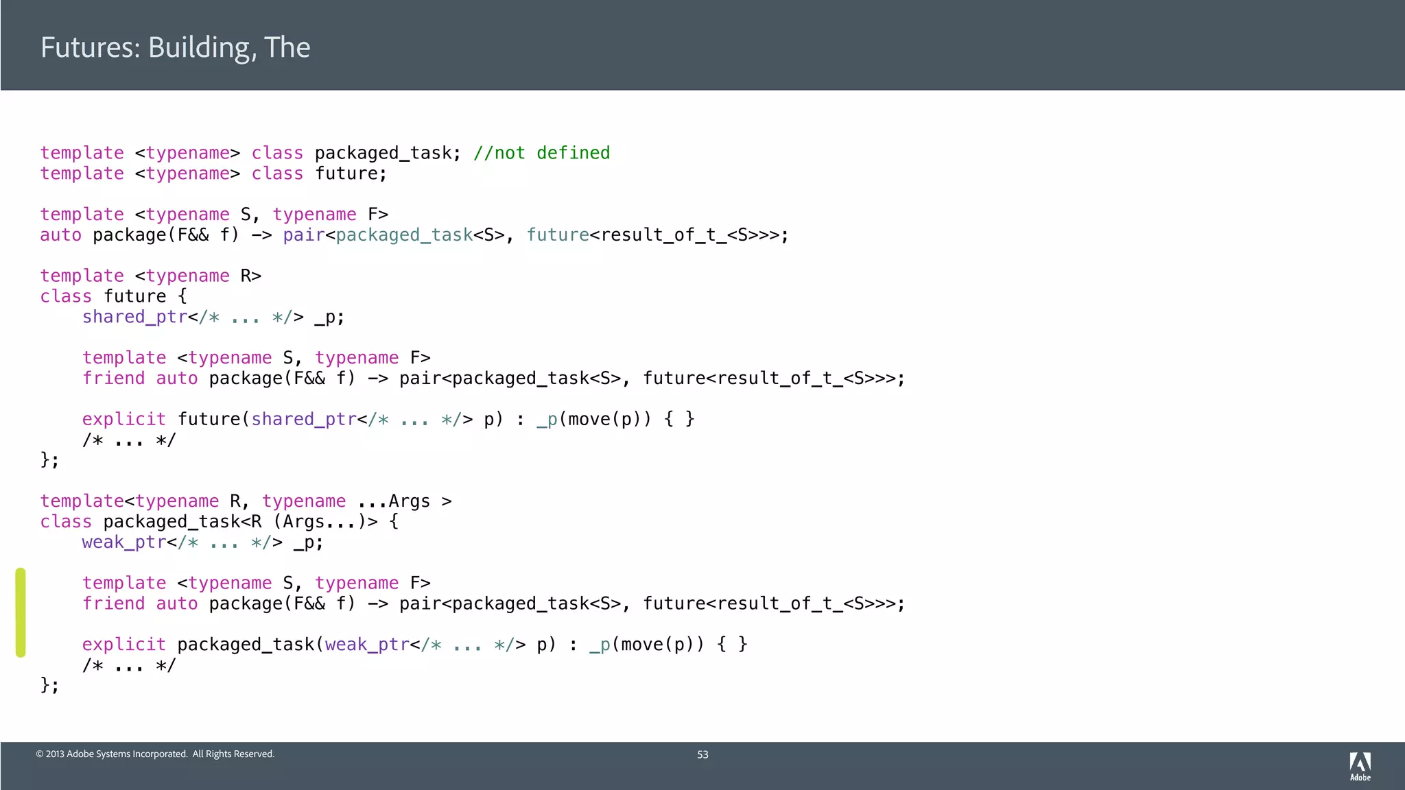 © 2013 Adobe Systems Incorporated. All Rights Reserved.
template <typename> class packaged_task; //not defined
template <typename> class future;
template <typename S, typename F>
auto package(F&& f) -> pair<packaged_task<S>, future<result_of_t_<S>>>;
template <typename R>
class future {
shared_ptr</* ... */> _p;
template <typename S, typename F>
friend auto package(F&& f) -> pair<packaged_task<S>, future<result_of_t_<S>>>;
explicit future(shared_ptr</* ... */> p) : _p(move(p)) { }
/* ... */
};
template<typename R, typename ...Args >
class packaged_task<R (Args...)> {
weak_ptr</* ... */> _p;
template <typename S, typename F>
friend auto package(F&& f) -> pair<packaged_task<S>, future<result_of_t_<S>>>;
explicit packaged_task(weak_ptr</* ... */> p) : _p(move(p)) { }
/* ... */
};
Futures: Building, The
53
 