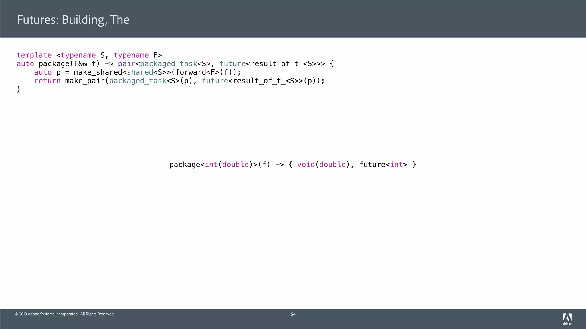 © 2013 Adobe Systems Incorporated. All Rights Reserved.
template <typename S, typename F>
auto package(F&& f) -> pair<packaged_task<S>, future<result_of_t_<S>>> {
auto p = make_shared<shared<S>>(forward<F>(f));
return make_pair(packaged_task<S>(p), future<result_of_t_<S>>(p));
}
Futures: Building, The
54
package<int(double)>(f) -> { void(double), future<int> }
 