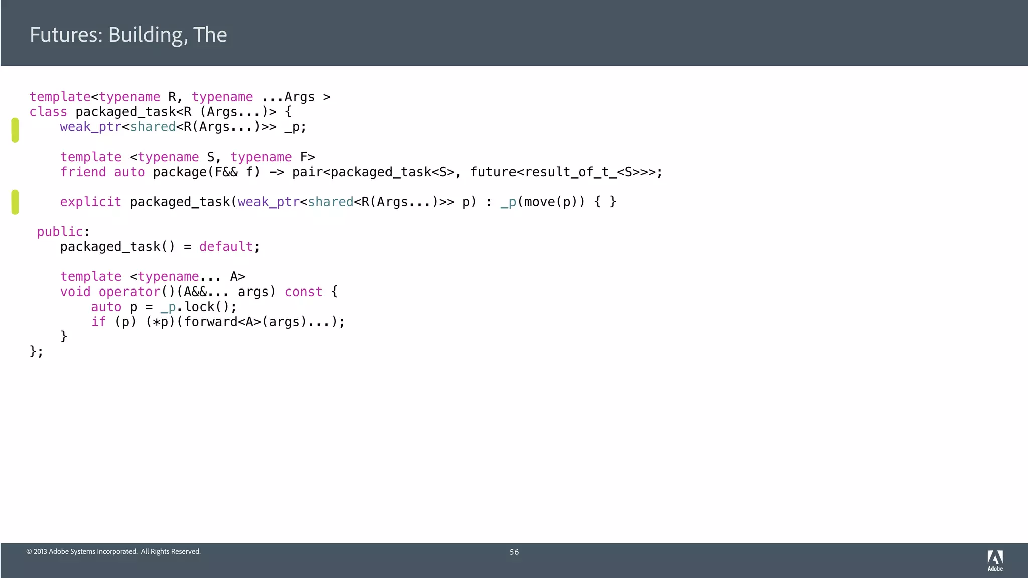 © 2013 Adobe Systems Incorporated. All Rights Reserved.
template<typename R, typename ...Args >
class packaged_task<R (Args...)> {
weak_ptr<shared<R(Args...)>> _p;
template <typename S, typename F>
friend auto package(F&& f) -> pair<packaged_task<S>, future<result_of_t_<S>>>;
explicit packaged_task(weak_ptr<shared<R(Args...)>> p) : _p(move(p)) { }
public:
packaged_task() = default;
template <typename... A>
void operator()(A&&... args) const {
auto p = _p.lock();
if (p) (*p)(forward<A>(args)...);
}
};
Futures: Building, The
56
 