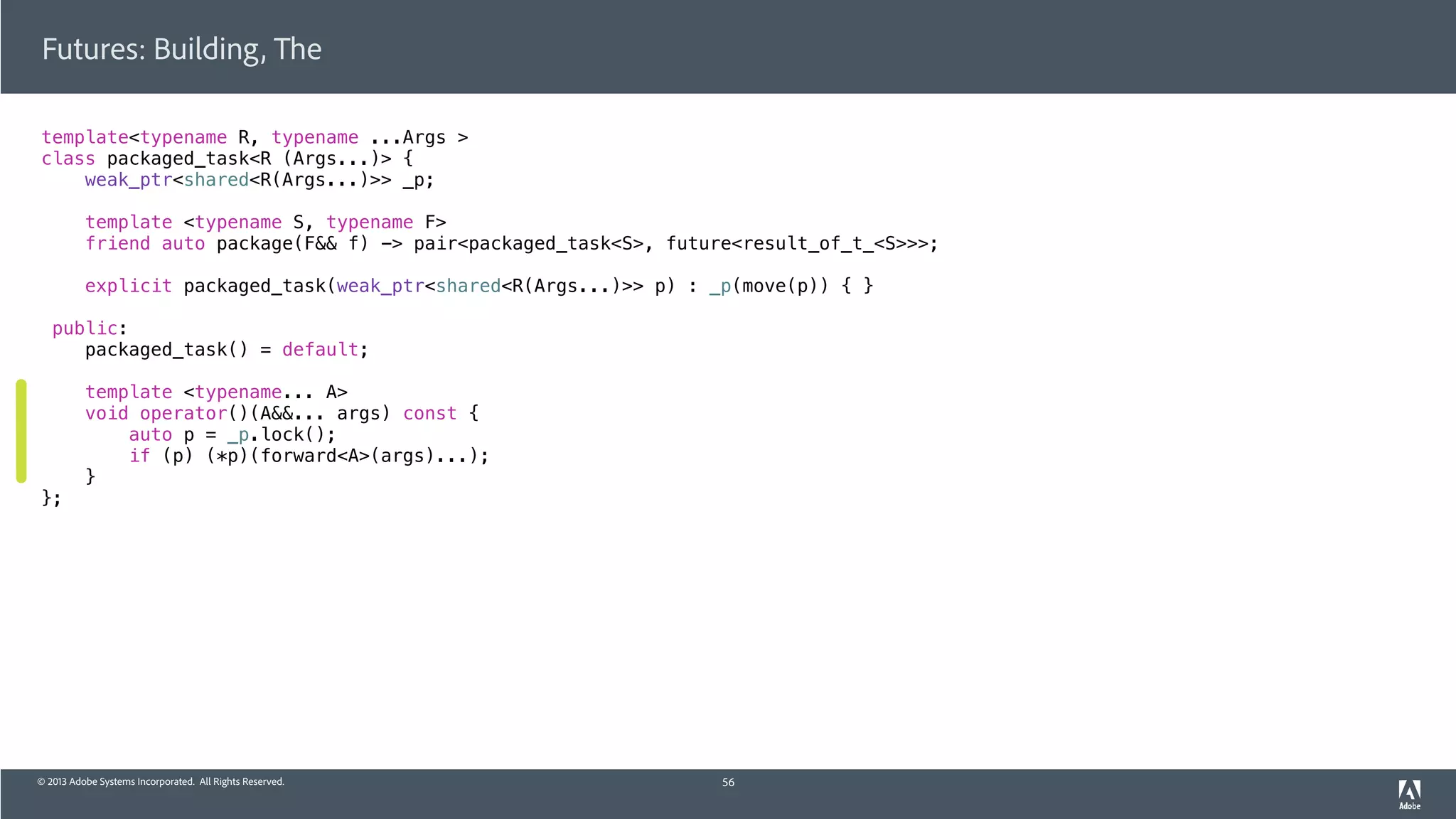 © 2013 Adobe Systems Incorporated. All Rights Reserved.
template<typename R, typename ...Args >
class packaged_task<R (Args...)> {
weak_ptr<shared<R(Args...)>> _p;
template <typename S, typename F>
friend auto package(F&& f) -> pair<packaged_task<S>, future<result_of_t_<S>>>;
explicit packaged_task(weak_ptr<shared<R(Args...)>> p) : _p(move(p)) { }
public:
packaged_task() = default;
template <typename... A>
void operator()(A&&... args) const {
auto p = _p.lock();
if (p) (*p)(forward<A>(args)...);
}
};
Futures: Building, The
56
 