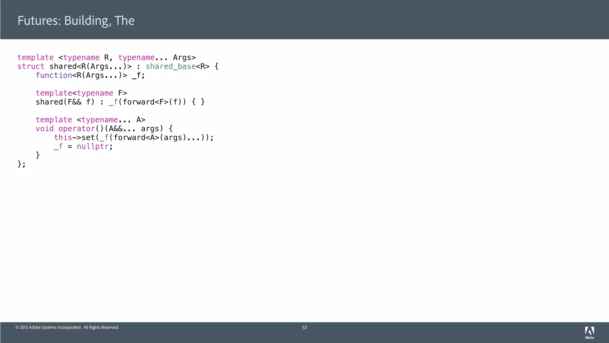© 2013 Adobe Systems Incorporated. All Rights Reserved.
template <typename R, typename... Args>
struct shared<R(Args...)> : shared_base<R> {
function<R(Args...)> _f;
template<typename F>
shared(F&& f) : _f(forward<F>(f)) { }
template <typename... A>
void operator()(A&&... args) {
this->set(_f(forward<A>(args)...));
_f = nullptr;
}
};
Futures: Building, The
57
 