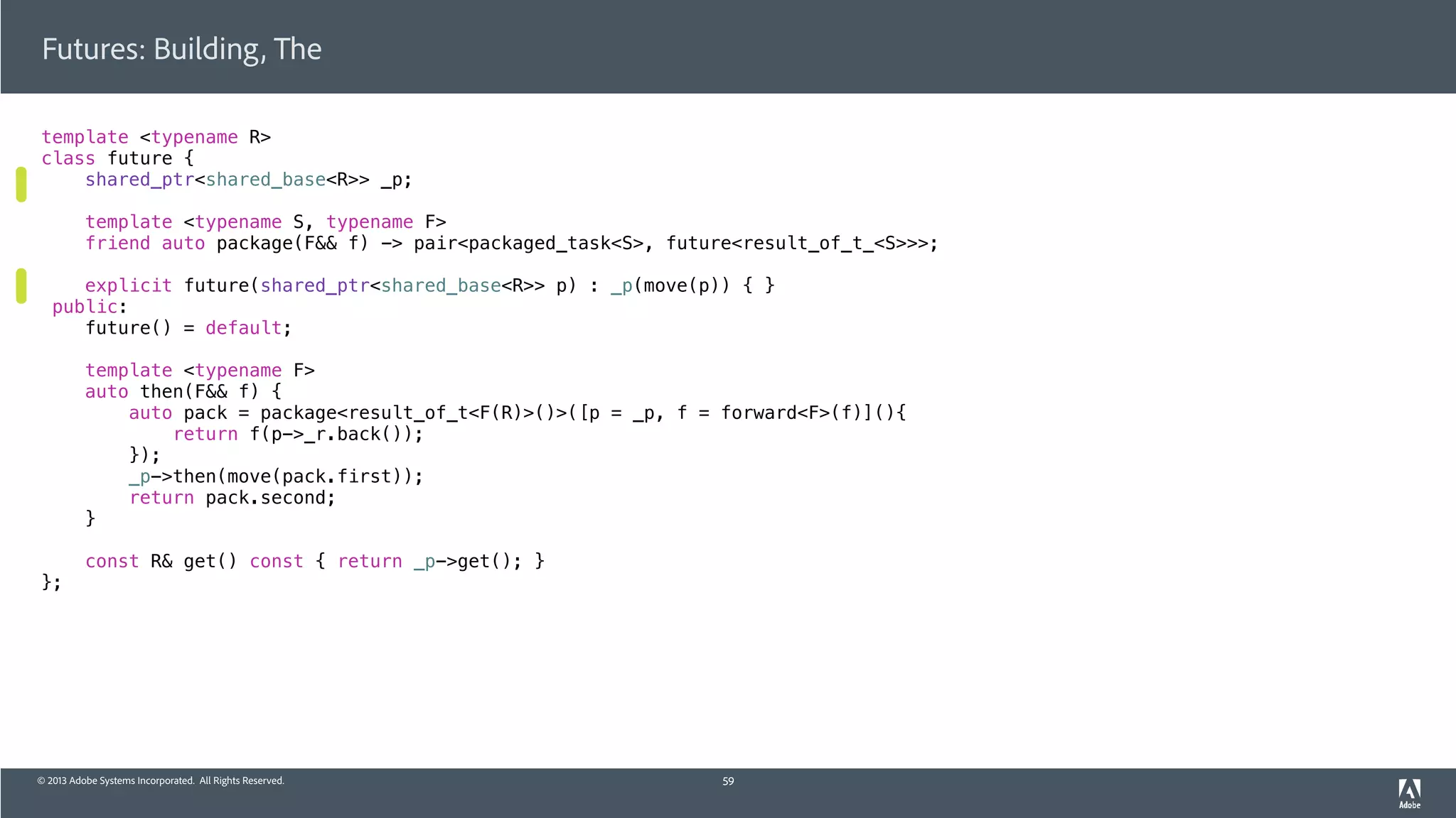 © 2013 Adobe Systems Incorporated. All Rights Reserved.
template <typename R>
class future {
shared_ptr<shared_base<R>> _p;
template <typename S, typename F>
friend auto package(F&& f) -> pair<packaged_task<S>, future<result_of_t_<S>>>;
explicit future(shared_ptr<shared_base<R>> p) : _p(move(p)) { }
public:
future() = default;
template <typename F>
auto then(F&& f) {
auto pack = package<result_of_t<F(R)>()>([p = _p, f = forward<F>(f)](){
return f(p->_r.back());
});
_p->then(move(pack.first));
return pack.second;
}
const R& get() const { return _p->get(); }
};
Futures: Building, The
59
 