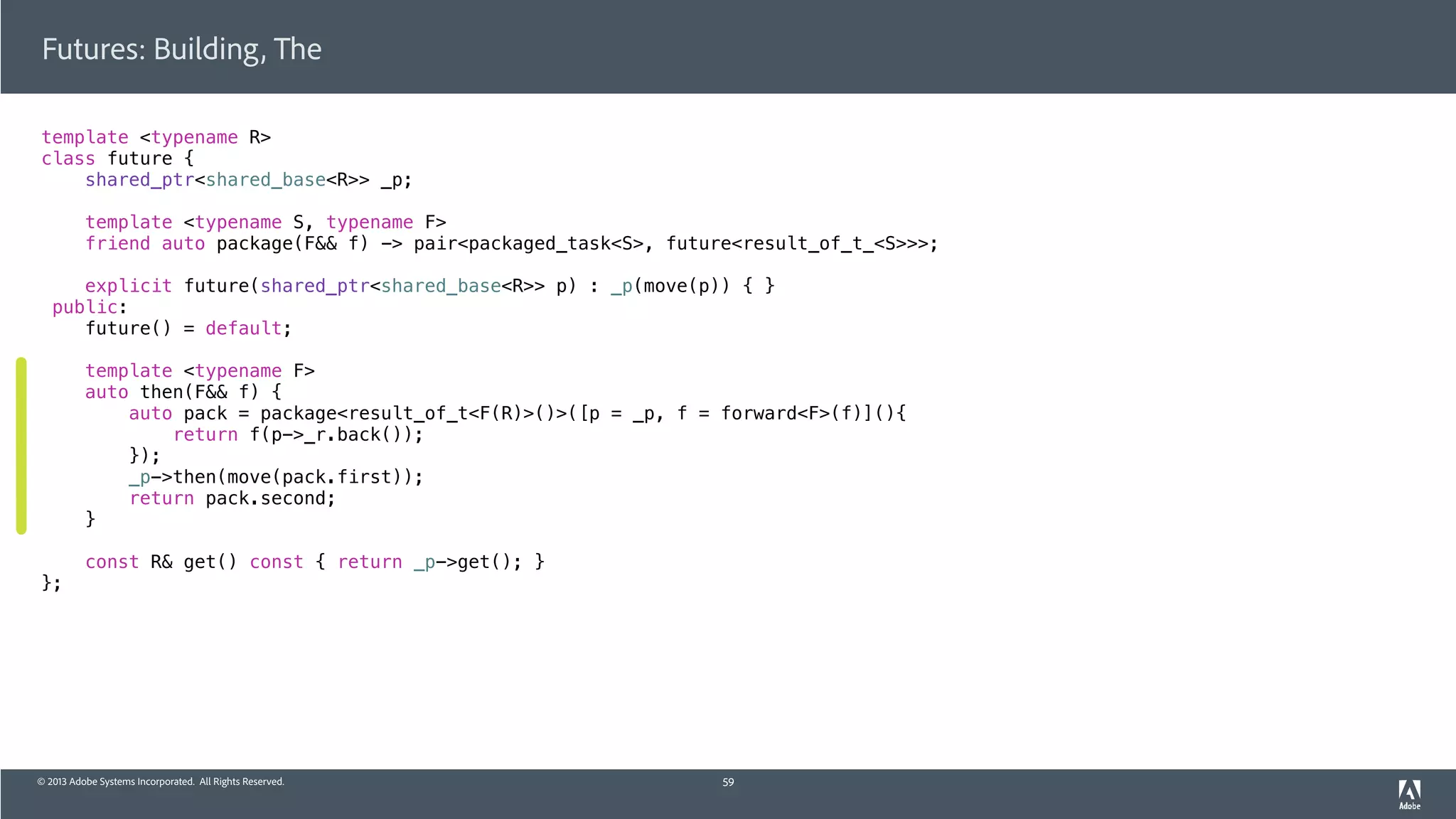 © 2013 Adobe Systems Incorporated. All Rights Reserved.
template <typename R>
class future {
shared_ptr<shared_base<R>> _p;
template <typename S, typename F>
friend auto package(F&& f) -> pair<packaged_task<S>, future<result_of_t_<S>>>;
explicit future(shared_ptr<shared_base<R>> p) : _p(move(p)) { }
public:
future() = default;
template <typename F>
auto then(F&& f) {
auto pack = package<result_of_t<F(R)>()>([p = _p, f = forward<F>(f)](){
return f(p->_r.back());
});
_p->then(move(pack.first));
return pack.second;
}
const R& get() const { return _p->get(); }
};
Futures: Building, The
59
 