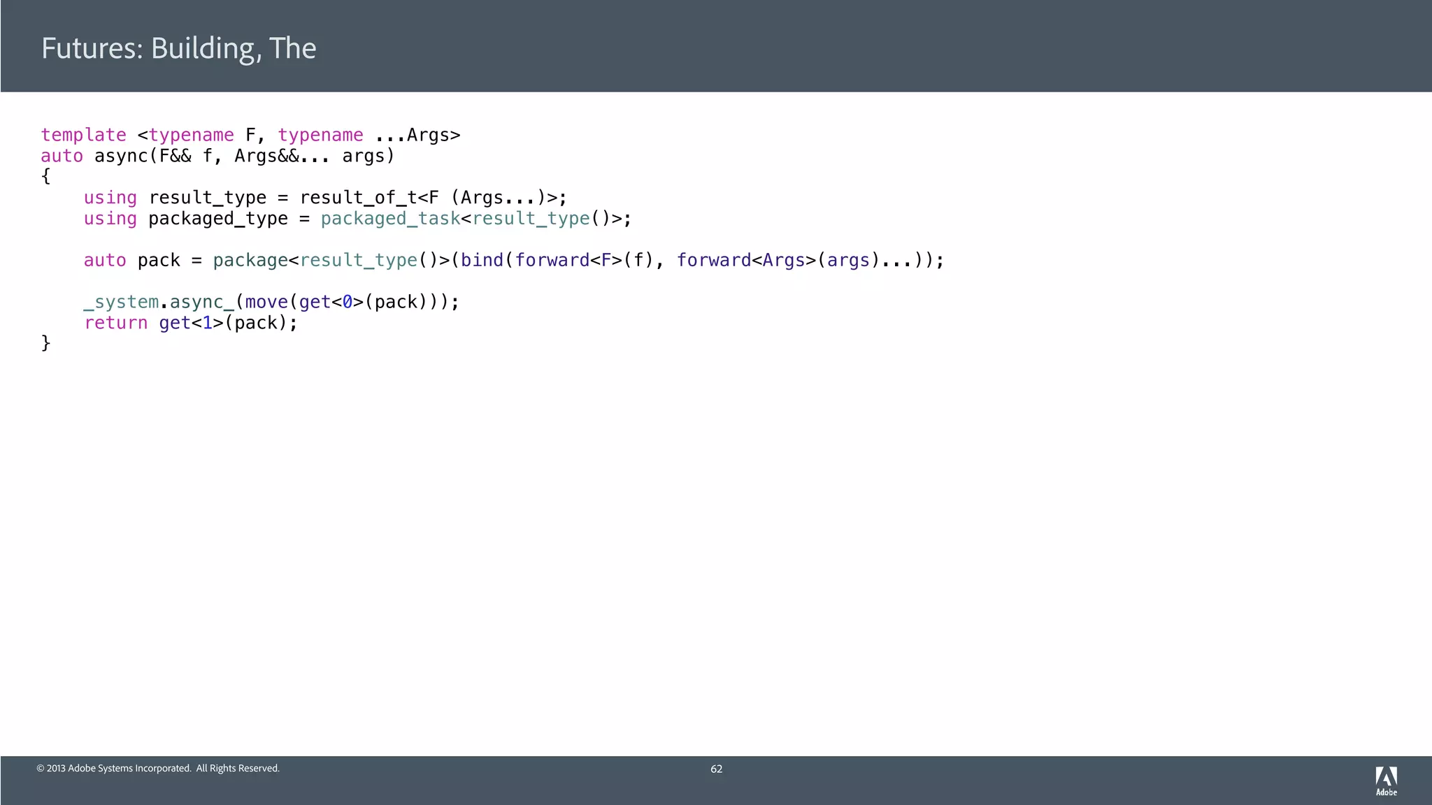 © 2013 Adobe Systems Incorporated. All Rights Reserved.
template <typename F, typename ...Args>
auto async(F&& f, Args&&... args)
{
using result_type = result_of_t<F (Args...)>;
using packaged_type = packaged_task<result_type()>;
auto pack = package<result_type()>(bind(forward<F>(f), forward<Args>(args)...));
_system.async_(move(get<0>(pack)));
return get<1>(pack);
}
Futures: Building, The
62
 