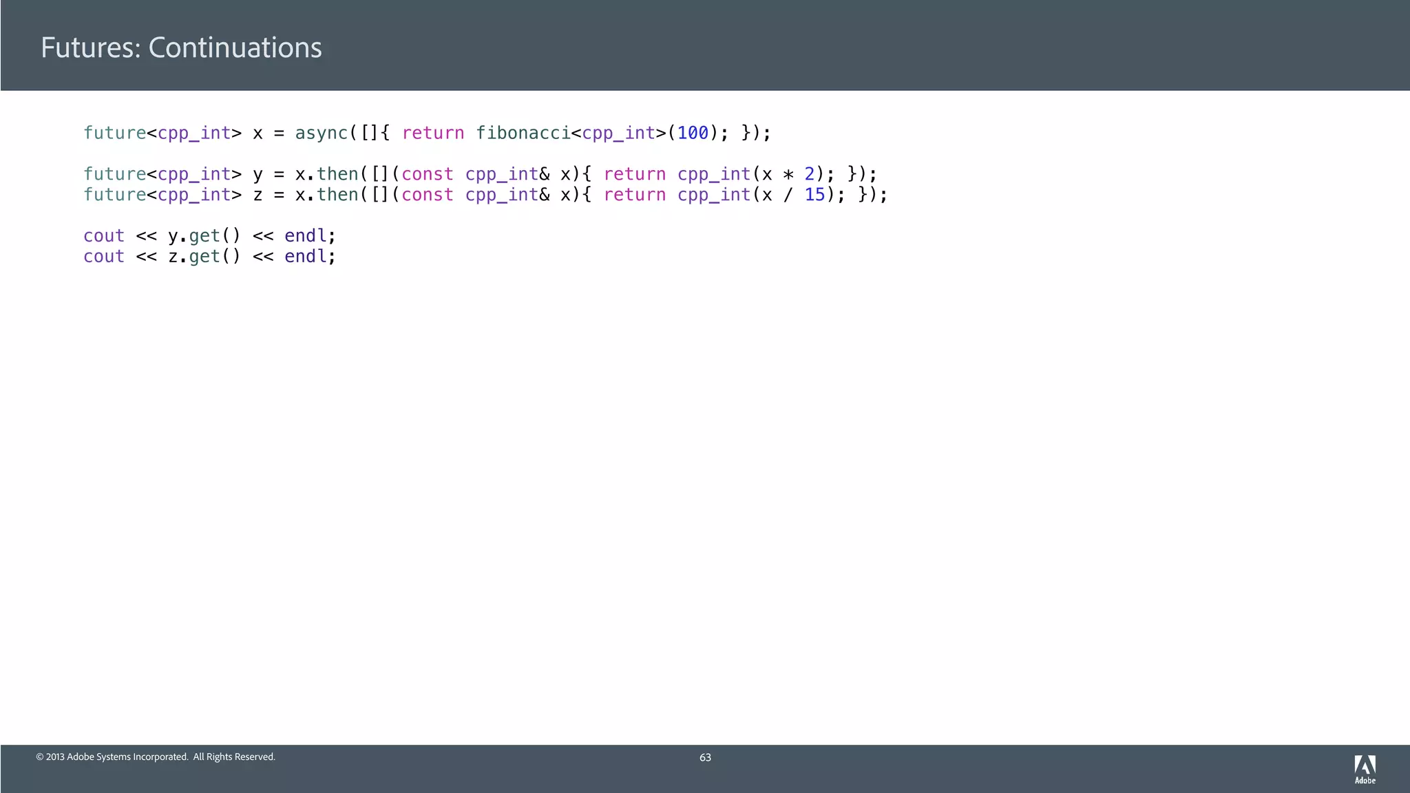 © 2013 Adobe Systems Incorporated. All Rights Reserved.
Futures: Continuations
future<cpp_int> x = async([]{ return fibonacci<cpp_int>(100); });
future<cpp_int> y = x.then([](const cpp_int& x){ return cpp_int(x * 2); });
future<cpp_int> z = x.then([](const cpp_int& x){ return cpp_int(x / 15); });
cout << y.get() << endl;
cout << z.get() << endl;
63
 