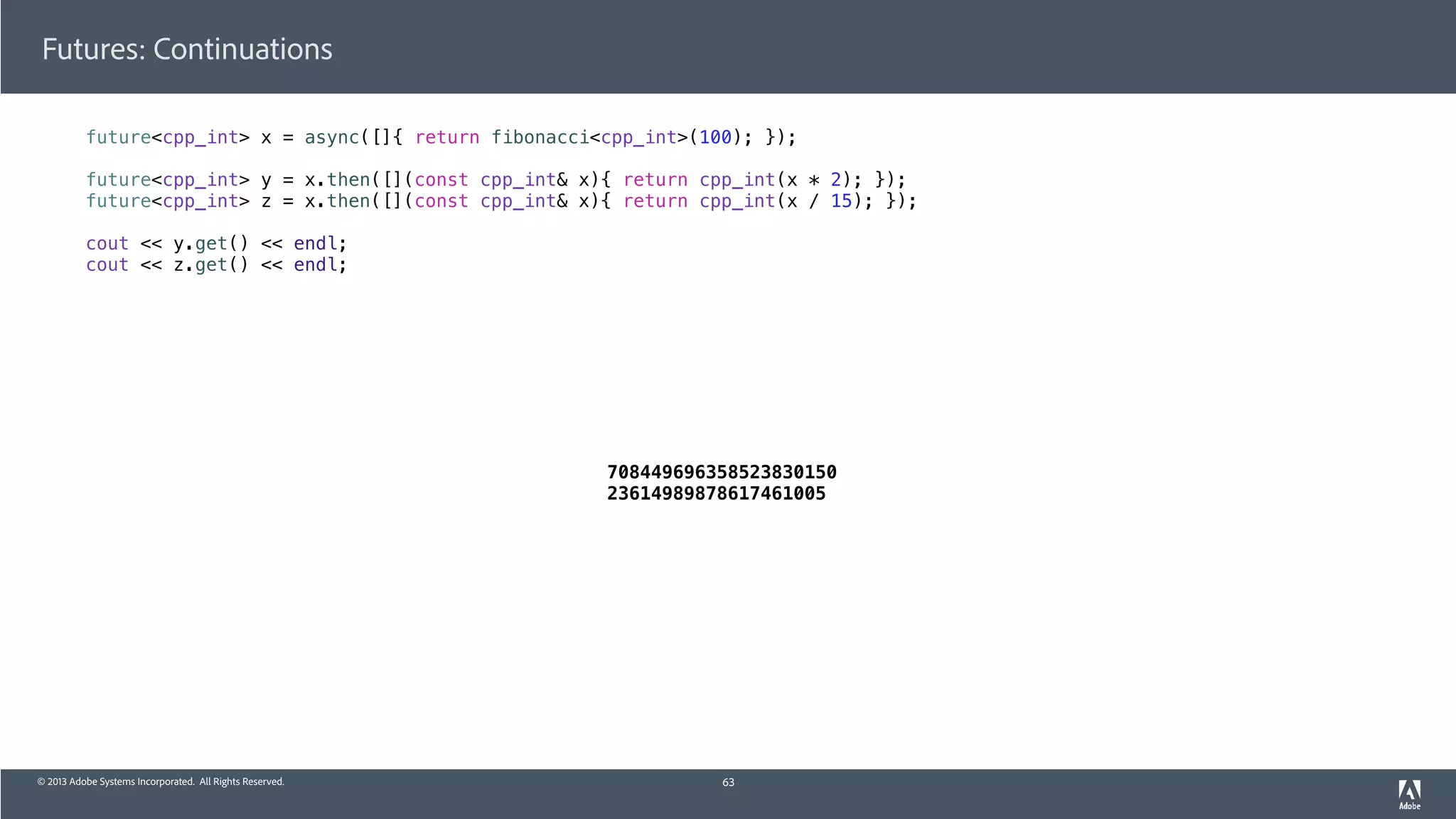 © 2013 Adobe Systems Incorporated. All Rights Reserved.
Futures: Continuations
future<cpp_int> x = async([]{ return fibonacci<cpp_int>(100); });
future<cpp_int> y = x.then([](const cpp_int& x){ return cpp_int(x * 2); });
future<cpp_int> z = x.then([](const cpp_int& x){ return cpp_int(x / 15); });
cout << y.get() << endl;
cout << z.get() << endl;
63
708449696358523830150
23614989878617461005
 