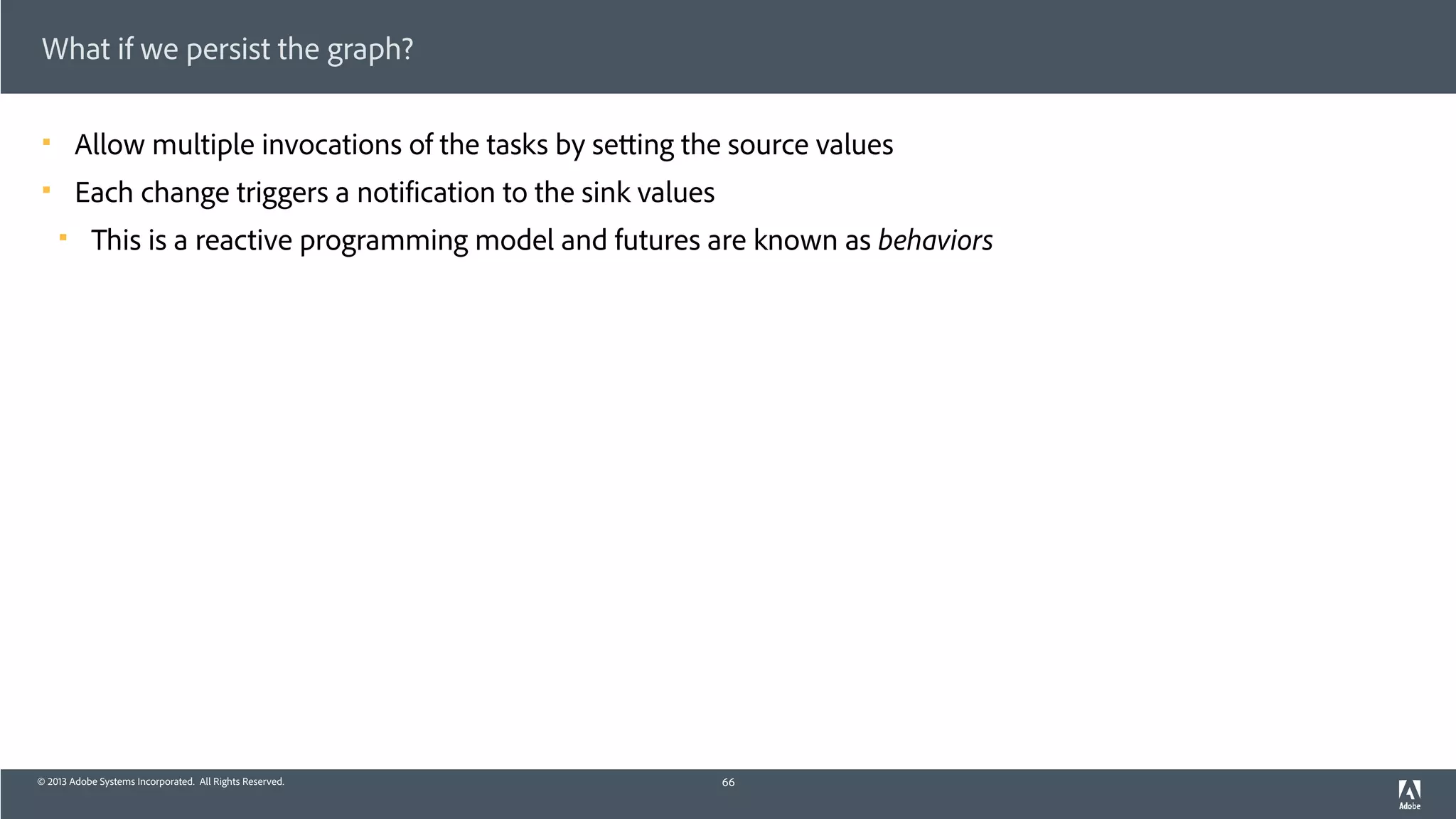 © 2013 Adobe Systems Incorporated. All Rights Reserved.
What if we persist the graph?
! Allow multiple invocations of the tasks by setting the source values
! Each change triggers a notification to the sink values
! This is a reactive programming model and futures are known as behaviors
66
 