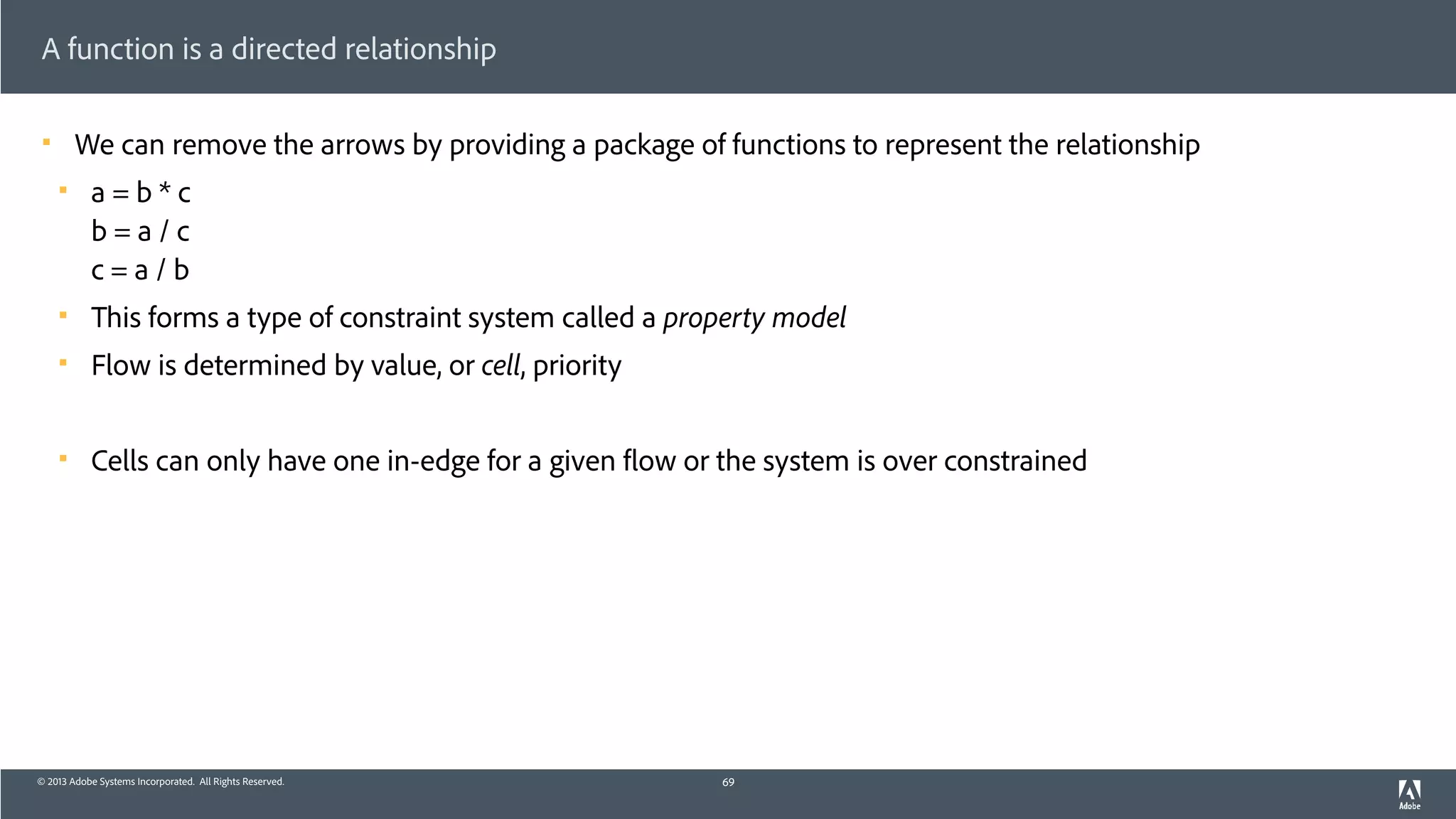 © 2013 Adobe Systems Incorporated. All Rights Reserved.
A function is a directed relationship
! We can remove the arrows by providing a package of functions to represent the relationship
! a = b * c 
b = a / c 
c = a / b
! This forms a type of constraint system called a property model
! Flow is determined by value, or cell, priority
! Cells can only have one in-edge for a given flow or the system is over constrained
69
 
