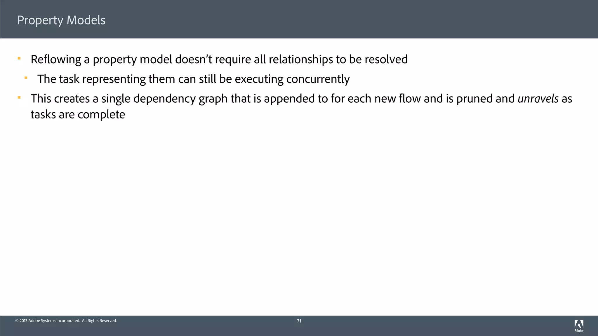 © 2013 Adobe Systems Incorporated. All Rights Reserved.
Property Models
! Reflowing a property model doesn’t require all relationships to be resolved
! The task representing them can still be executing concurrently
! This creates a single dependency graph that is appended to for each new flow and is pruned and unravels as
tasks are complete
71
 