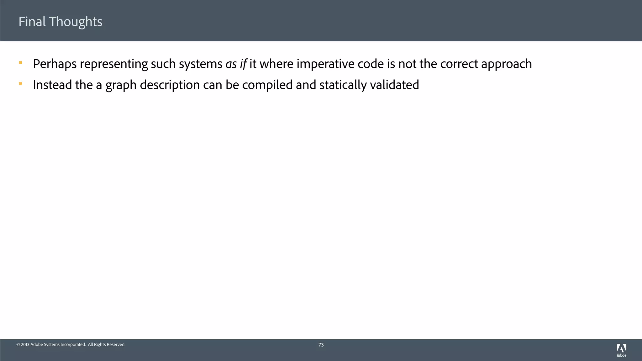 © 2013 Adobe Systems Incorporated. All Rights Reserved.
Final Thoughts
! Perhaps representing such systems as if it where imperative code is not the correct approach
! Instead the a graph description can be compiled and statically validated
73
 