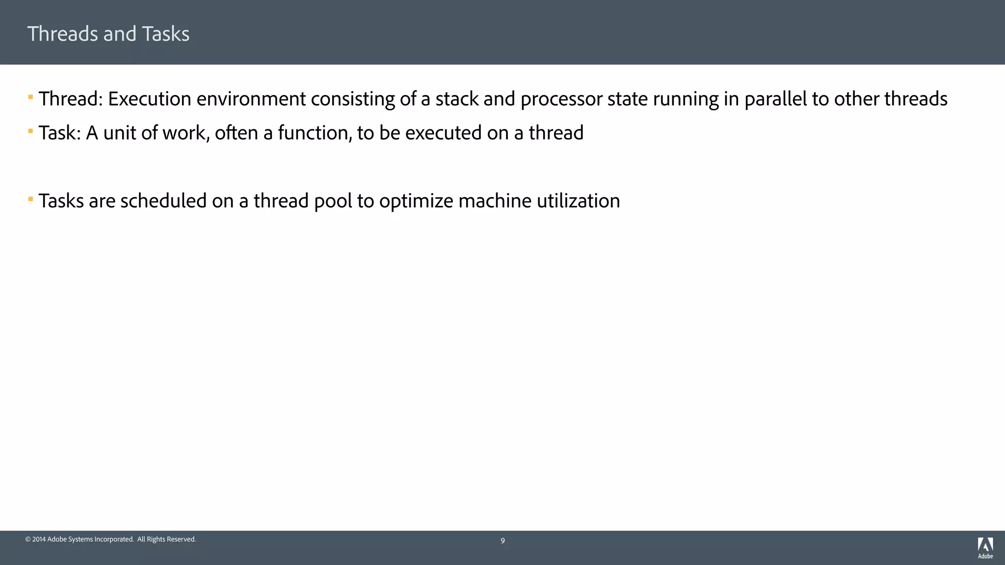 © 2014 Adobe Systems Incorporated. All Rights Reserved.
Threads and Tasks
! Thread: Execution environment consisting of a stack and processor state running in parallel to other threads
! Task: A unit of work, often a function, to be executed on a thread
! Tasks are scheduled on a thread pool to optimize machine utilization
9
 