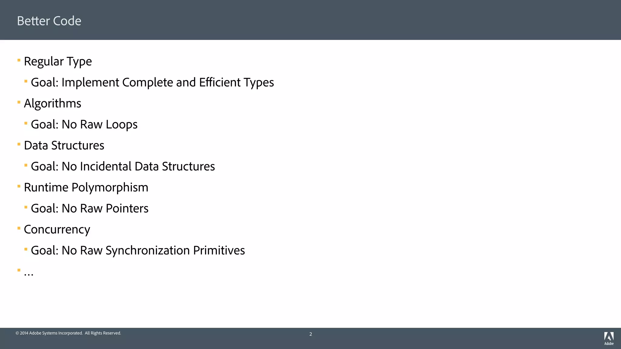 © 2014 Adobe Systems Incorporated. All Rights Reserved.
Better Code
! Regular Type
! Goal: Implement Complete and Eﬃcient Types
! Algorithms
! Goal: No Raw Loops
! Data Structures
! Goal: No Incidental Data Structures
! Runtime Polymorphism
! Goal: No Raw Pointers
! Concurrency
! Goal: No Raw Synchronization Primitives
! …
2
 