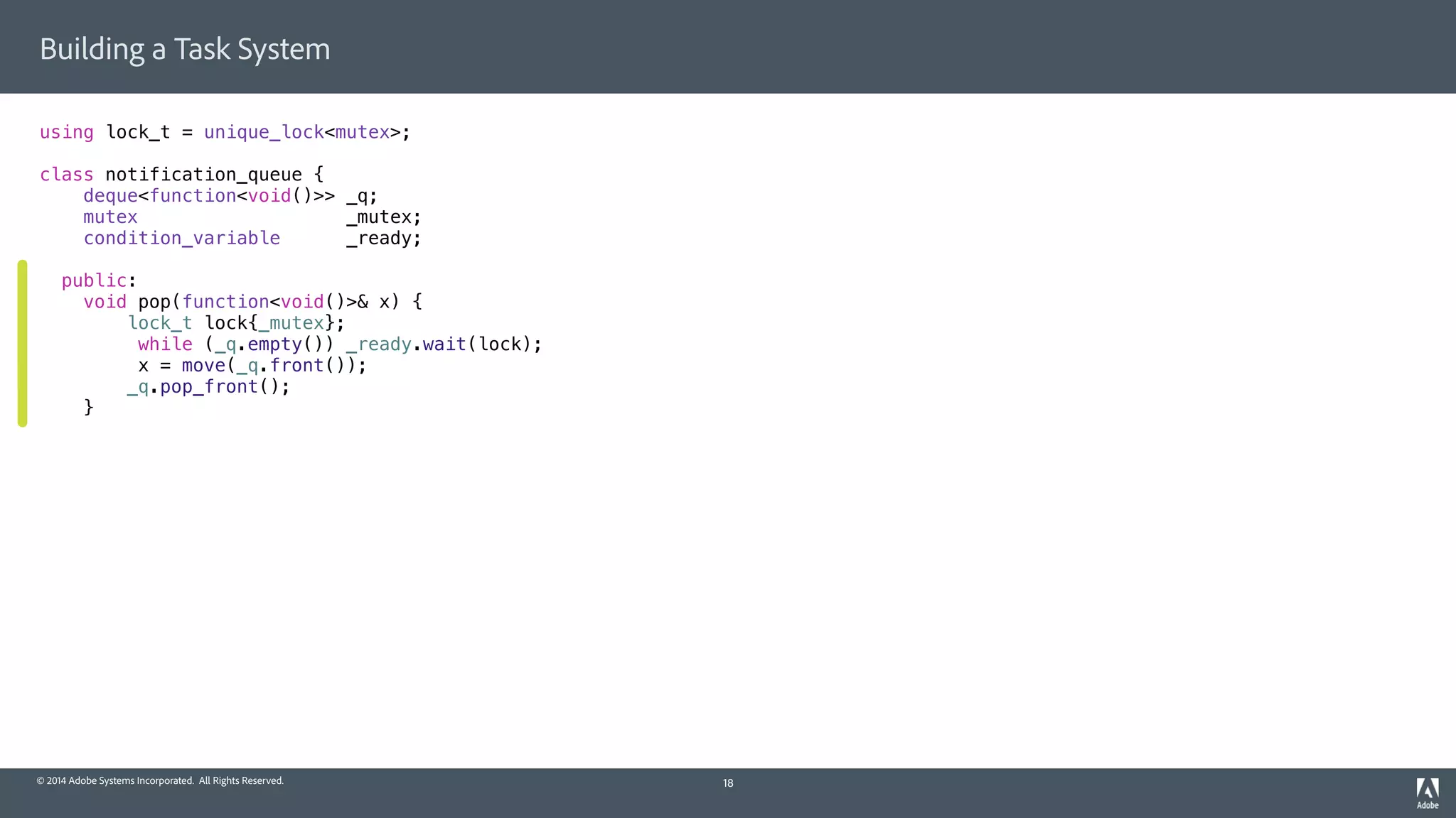 © 2014 Adobe Systems Incorporated. All Rights Reserved.
Building a Task System
using lock_t = unique_lock<mutex>;
class notification_queue {
deque<function<void()>> _q;
mutex _mutex;
condition_variable _ready;
public:
void pop(function<void()>& x) {
lock_t lock{_mutex};
while (_q.empty()) _ready.wait(lock);
x = move(_q.front());
_q.pop_front();
}
18
 