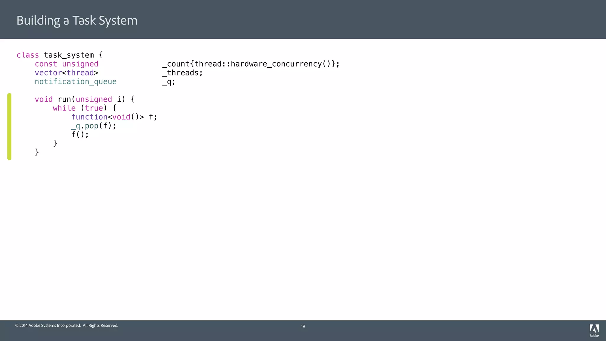 © 2014 Adobe Systems Incorporated. All Rights Reserved.
Building a Task System
class task_system {
const unsigned _count{thread::hardware_concurrency()};
vector<thread> _threads;
notification_queue _q;
void run(unsigned i) {
while (true) {
function<void()> f;
_q.pop(f);
f();
}
}
19
 