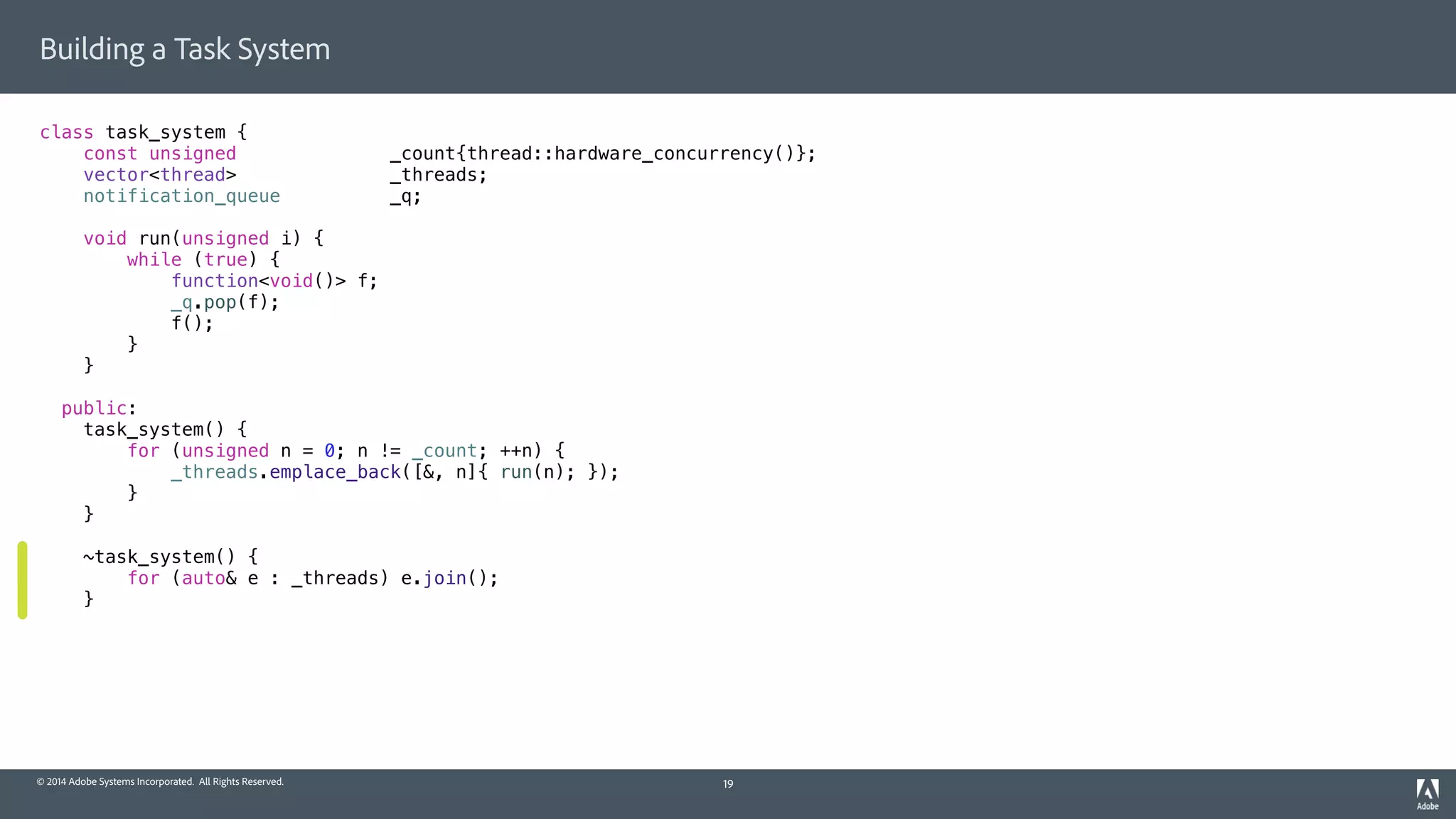 © 2014 Adobe Systems Incorporated. All Rights Reserved.
Building a Task System
class task_system {
const unsigned _count{thread::hardware_concurrency()};
vector<thread> _threads;
notification_queue _q;
void run(unsigned i) {
while (true) {
function<void()> f;
_q.pop(f);
f();
}
}
public:
task_system() {
for (unsigned n = 0; n != _count; ++n) {
_threads.emplace_back([&, n]{ run(n); });
}
}
~task_system() {
for (auto& e : _threads) e.join();
}
19
 