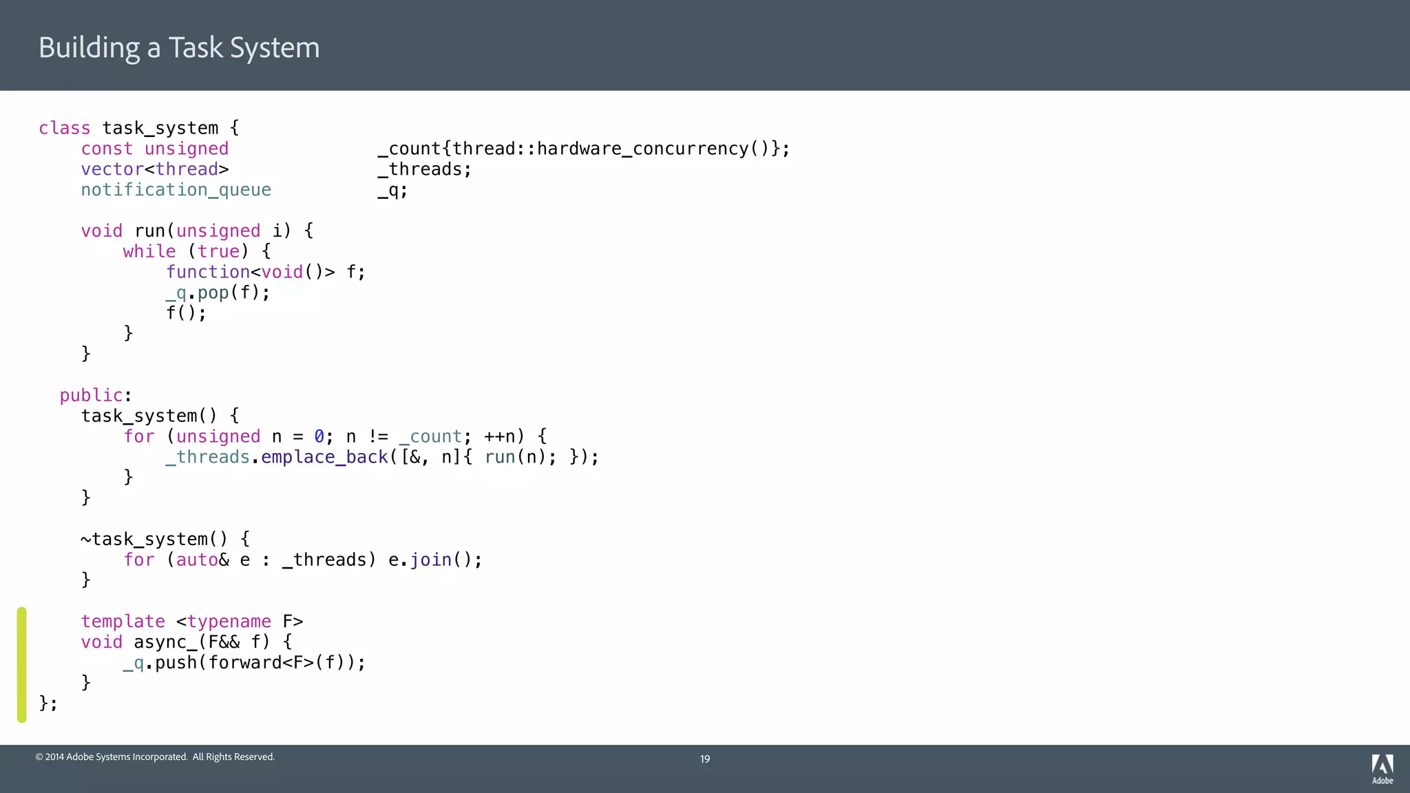 © 2014 Adobe Systems Incorporated. All Rights Reserved.
Building a Task System
class task_system {
const unsigned _count{thread::hardware_concurrency()};
vector<thread> _threads;
notification_queue _q;
void run(unsigned i) {
while (true) {
function<void()> f;
_q.pop(f);
f();
}
}
public:
task_system() {
for (unsigned n = 0; n != _count; ++n) {
_threads.emplace_back([&, n]{ run(n); });
}
}
~task_system() {
for (auto& e : _threads) e.join();
}
template <typename F>
void async_(F&& f) {
_q.push(forward<F>(f));
}
};
19
 