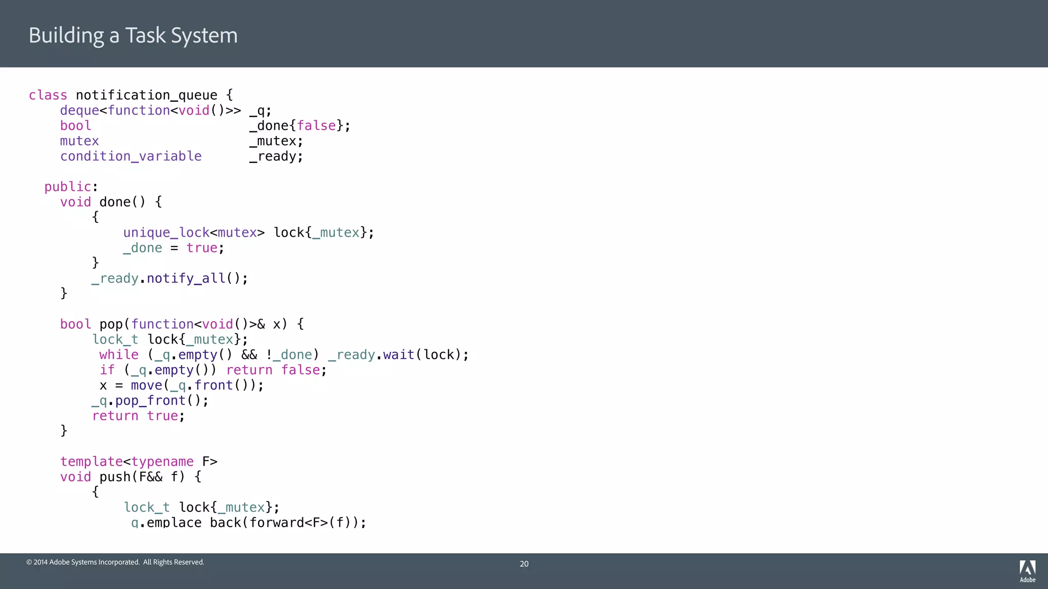 © 2014 Adobe Systems Incorporated. All Rights Reserved.
Building a Task System
class notification_queue {
deque<function<void()>> _q;
bool _done{false};
mutex _mutex;
condition_variable _ready;
public:
void done() {
{
unique_lock<mutex> lock{_mutex};
_done = true;
}
_ready.notify_all();
}
bool pop(function<void()>& x) {
lock_t lock{_mutex};
while (_q.empty() && !_done) _ready.wait(lock);
if (_q.empty()) return false;
x = move(_q.front());
_q.pop_front();
return true;
}
template<typename F>
void push(F&& f) {
{
lock_t lock{_mutex};
_q.emplace_back(forward<F>(f));
20
 