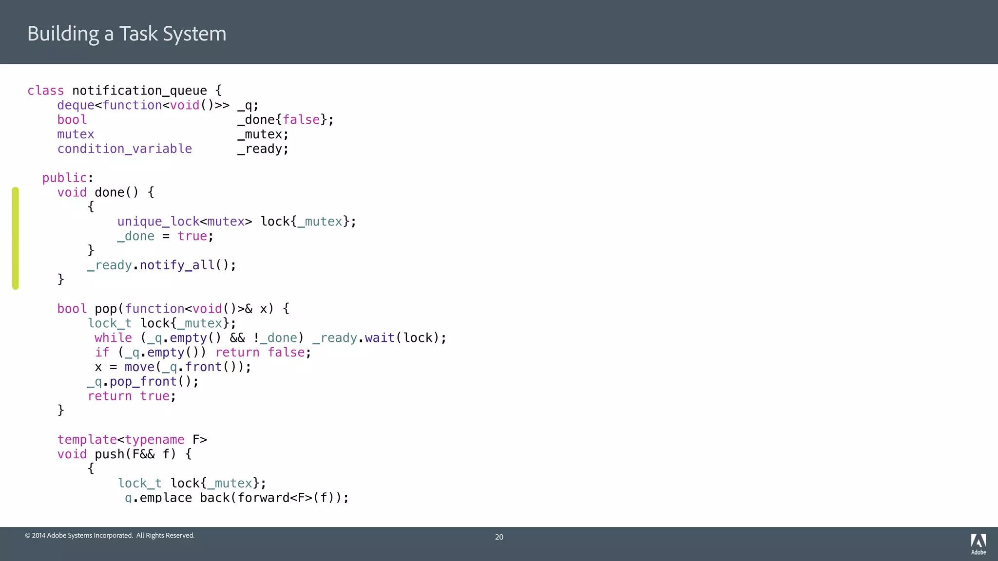 © 2014 Adobe Systems Incorporated. All Rights Reserved.
Building a Task System
class notification_queue {
deque<function<void()>> _q;
bool _done{false};
mutex _mutex;
condition_variable _ready;
public:
void done() {
{
unique_lock<mutex> lock{_mutex};
_done = true;
}
_ready.notify_all();
}
bool pop(function<void()>& x) {
lock_t lock{_mutex};
while (_q.empty() && !_done) _ready.wait(lock);
if (_q.empty()) return false;
x = move(_q.front());
_q.pop_front();
return true;
}
template<typename F>
void push(F&& f) {
{
lock_t lock{_mutex};
_q.emplace_back(forward<F>(f));
20
 
