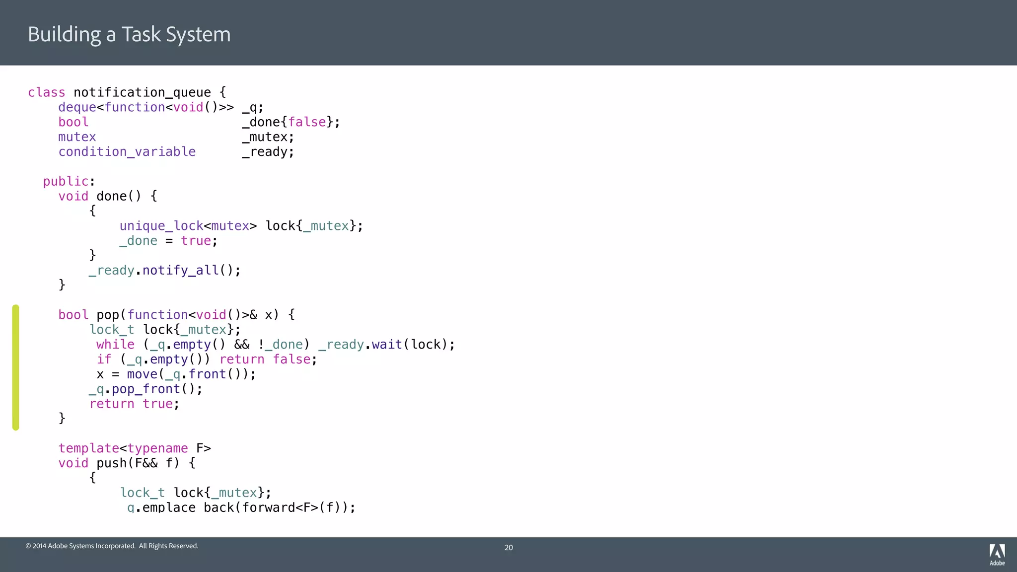 © 2014 Adobe Systems Incorporated. All Rights Reserved.
Building a Task System
class notification_queue {
deque<function<void()>> _q;
bool _done{false};
mutex _mutex;
condition_variable _ready;
public:
void done() {
{
unique_lock<mutex> lock{_mutex};
_done = true;
}
_ready.notify_all();
}
bool pop(function<void()>& x) {
lock_t lock{_mutex};
while (_q.empty() && !_done) _ready.wait(lock);
if (_q.empty()) return false;
x = move(_q.front());
_q.pop_front();
return true;
}
template<typename F>
void push(F&& f) {
{
lock_t lock{_mutex};
_q.emplace_back(forward<F>(f));
20
 