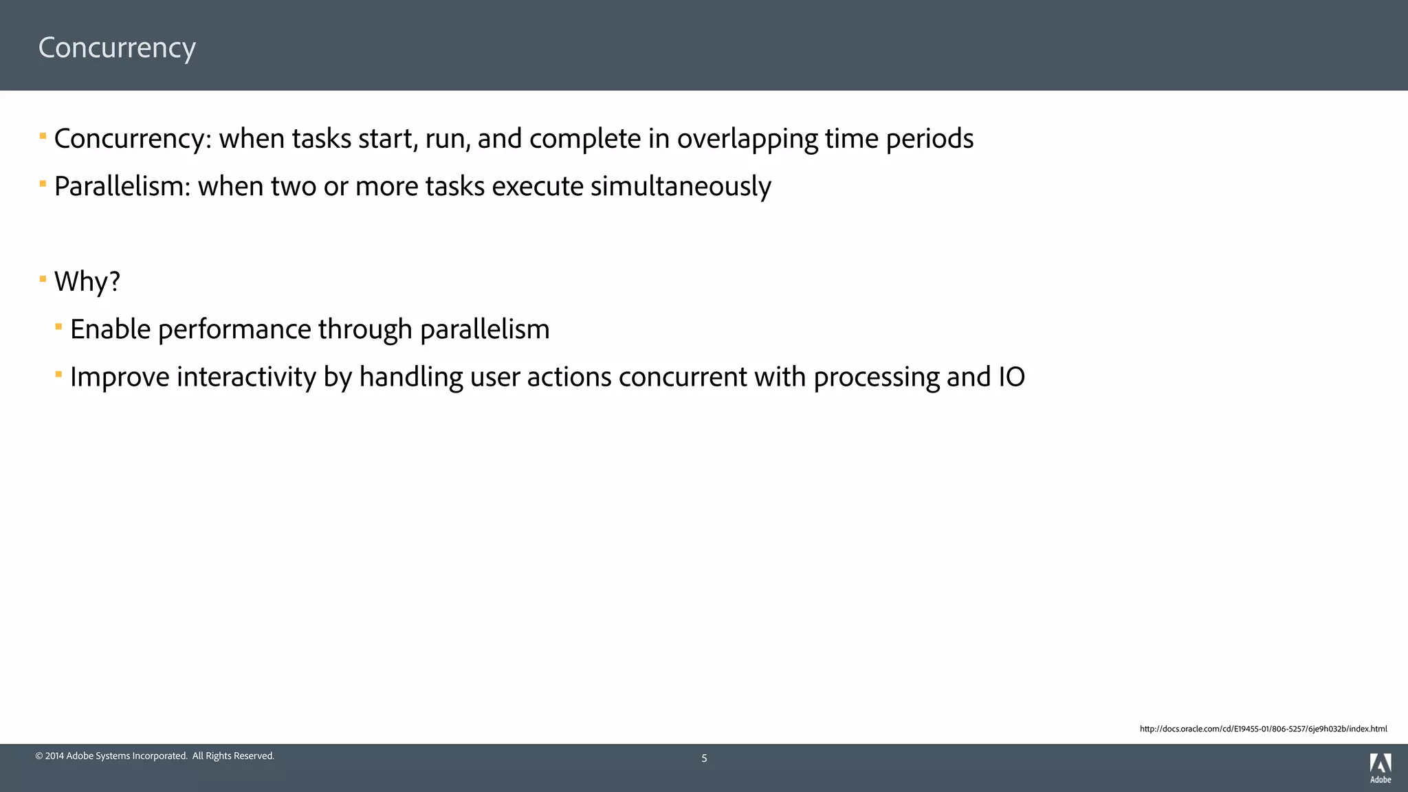 © 2014 Adobe Systems Incorporated. All Rights Reserved.
Concurrency
! Concurrency: when tasks start, run, and complete in overlapping time periods
! Parallelism: when two or more tasks execute simultaneously
! Why?
! Enable performance through parallelism
! Improve interactivity by handling user actions concurrent with processing and IO
5
http://docs.oracle.com/cd/E19455-01/806-5257/6je9h032b/index.html
 