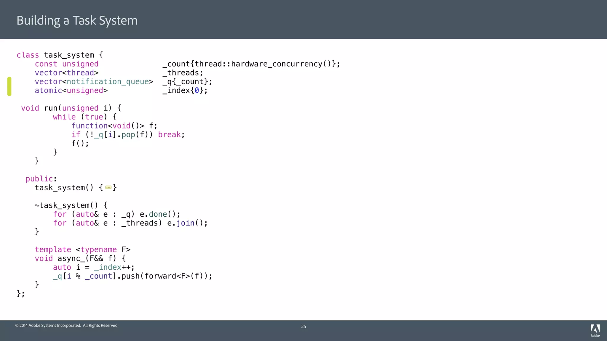 © 2014 Adobe Systems Incorporated. All Rights Reserved.
Building a Task System
class task_system {
const unsigned _count{thread::hardware_concurrency()};
vector<thread> _threads;
vector<notification_queue> _q{_count};
atomic<unsigned> _index{0};
void run(unsigned i) {
while (true) {
function<void()> f;
if (!_q[i].pop(f)) break;
f();
}
}
public:
task_system() { }
~task_system() {
for (auto& e : _q) e.done();
for (auto& e : _threads) e.join();
}
template <typename F>
void async_(F&& f) {
auto i = _index++;
_q[i % _count].push(forward<F>(f));
}
};
25
 