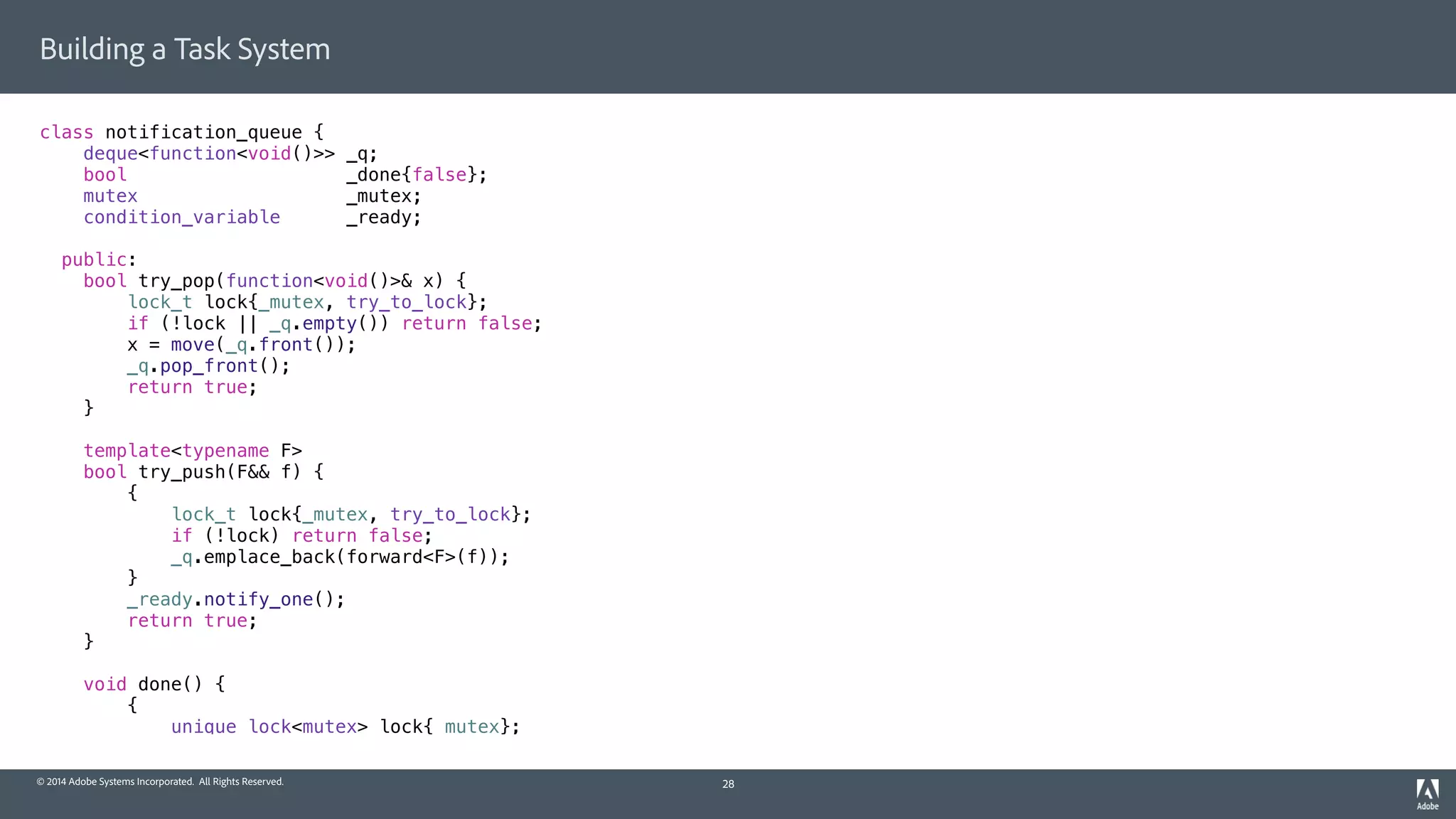 © 2014 Adobe Systems Incorporated. All Rights Reserved.
Building a Task System
class notification_queue {
deque<function<void()>> _q;
bool _done{false};
mutex _mutex;
condition_variable _ready;
public:
bool try_pop(function<void()>& x) {
lock_t lock{_mutex, try_to_lock};
if (!lock || _q.empty()) return false;
x = move(_q.front());
_q.pop_front();
return true;
}
template<typename F>
bool try_push(F&& f) {
{
lock_t lock{_mutex, try_to_lock};
if (!lock) return false;
_q.emplace_back(forward<F>(f));
}
_ready.notify_one();
return true;
}
void done() {
{
unique_lock<mutex> lock{_mutex};
28
 