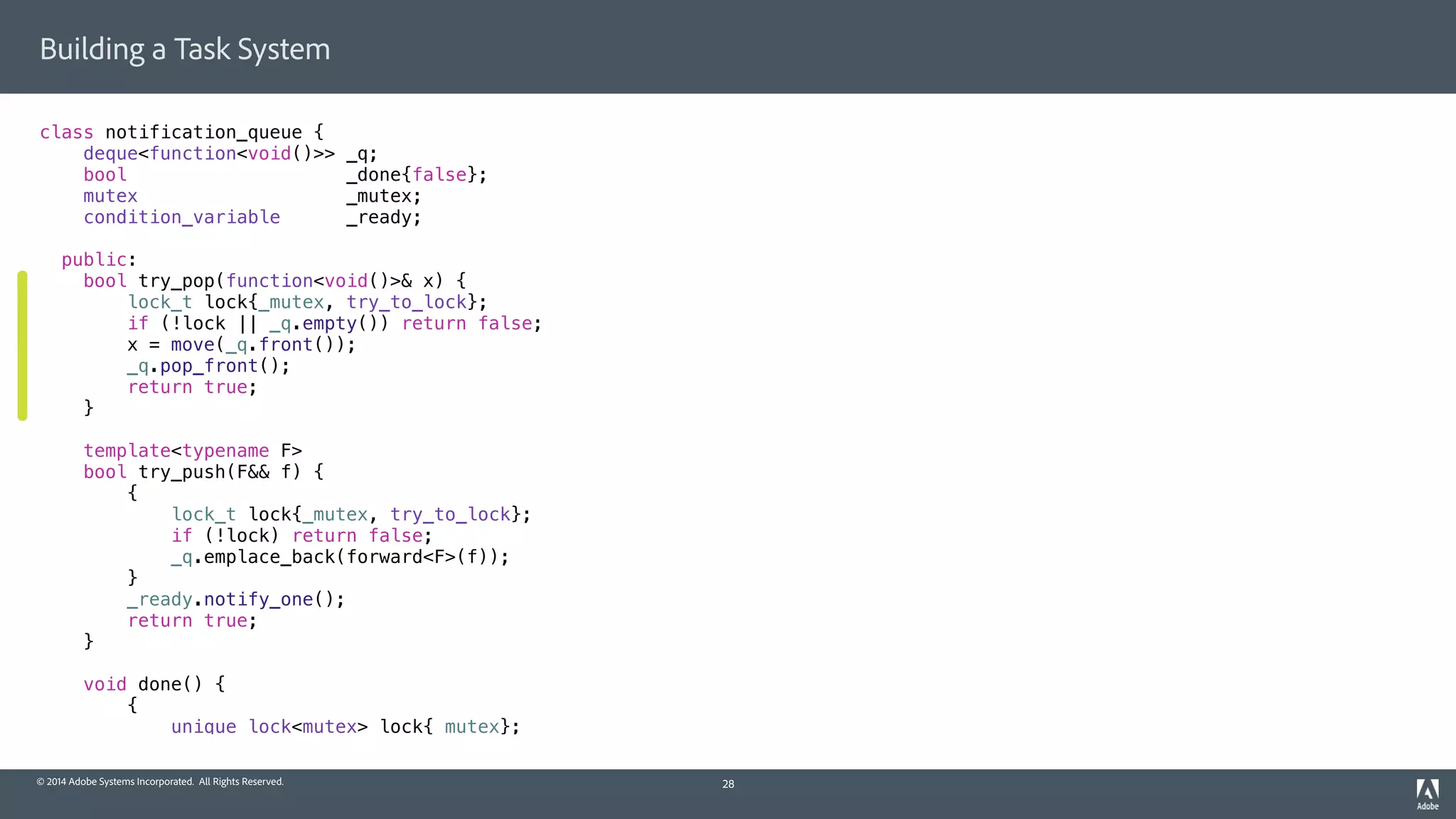 © 2014 Adobe Systems Incorporated. All Rights Reserved.
Building a Task System
class notification_queue {
deque<function<void()>> _q;
bool _done{false};
mutex _mutex;
condition_variable _ready;
public:
bool try_pop(function<void()>& x) {
lock_t lock{_mutex, try_to_lock};
if (!lock || _q.empty()) return false;
x = move(_q.front());
_q.pop_front();
return true;
}
template<typename F>
bool try_push(F&& f) {
{
lock_t lock{_mutex, try_to_lock};
if (!lock) return false;
_q.emplace_back(forward<F>(f));
}
_ready.notify_one();
return true;
}
void done() {
{
unique_lock<mutex> lock{_mutex};
28
 