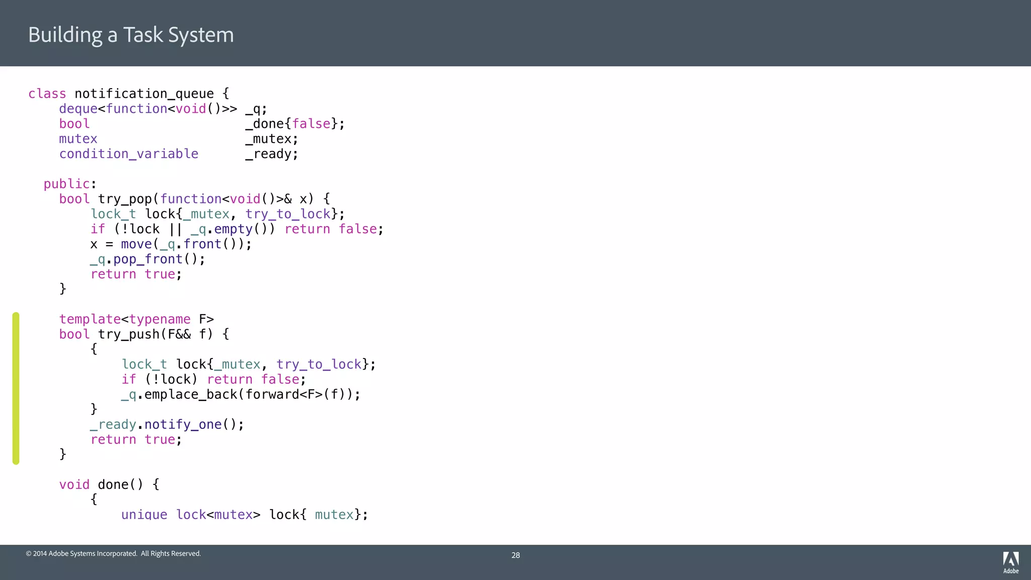 © 2014 Adobe Systems Incorporated. All Rights Reserved.
Building a Task System
class notification_queue {
deque<function<void()>> _q;
bool _done{false};
mutex _mutex;
condition_variable _ready;
public:
bool try_pop(function<void()>& x) {
lock_t lock{_mutex, try_to_lock};
if (!lock || _q.empty()) return false;
x = move(_q.front());
_q.pop_front();
return true;
}
template<typename F>
bool try_push(F&& f) {
{
lock_t lock{_mutex, try_to_lock};
if (!lock) return false;
_q.emplace_back(forward<F>(f));
}
_ready.notify_one();
return true;
}
void done() {
{
unique_lock<mutex> lock{_mutex};
28
 