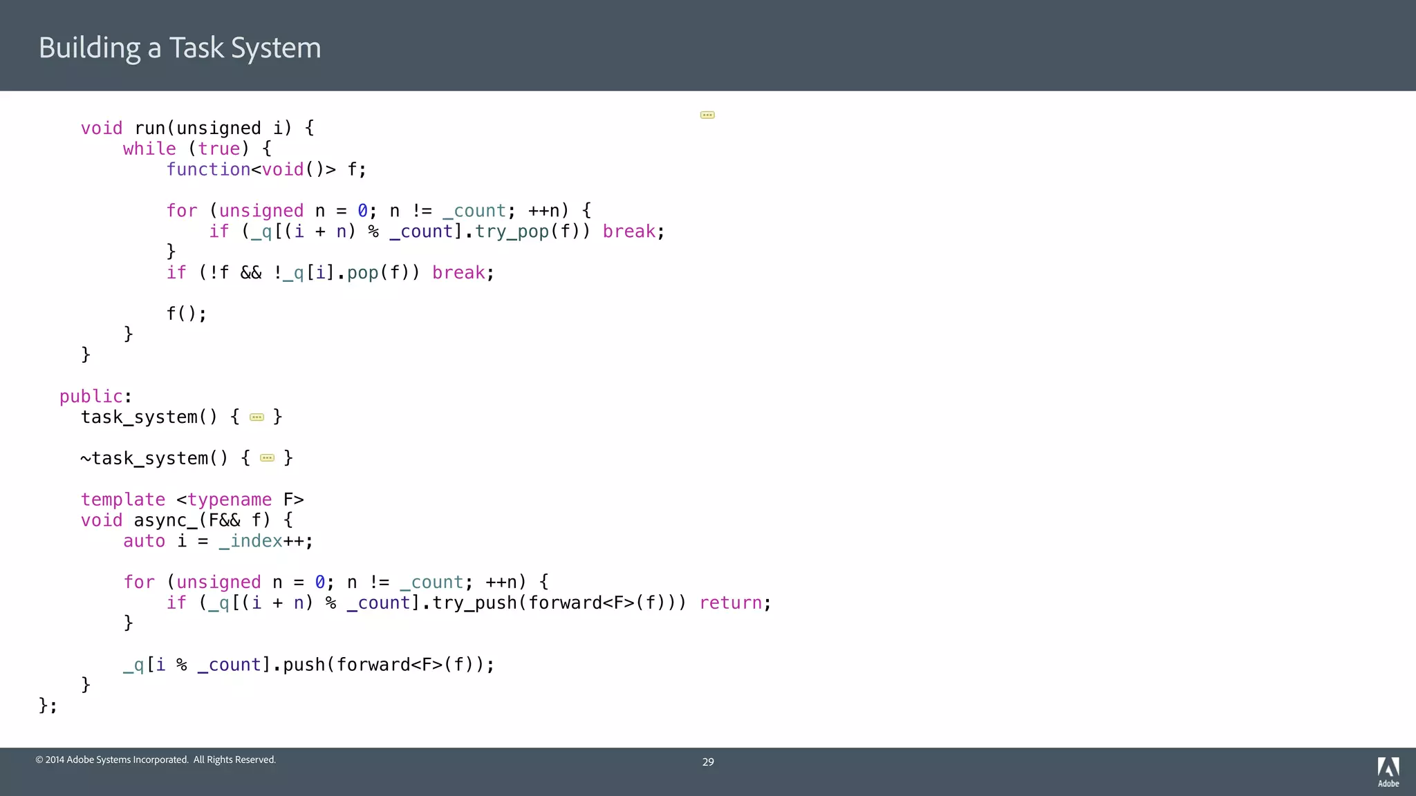 © 2014 Adobe Systems Incorporated. All Rights Reserved.
Building a Task System
void run(unsigned i) {
while (true) {
function<void()> f;
for (unsigned n = 0; n != _count; ++n) {
if (_q[(i + n) % _count].try_pop(f)) break;
}
if (!f && !_q[i].pop(f)) break;
f();
}
}
public:
task_system() { }
~task_system() { }
template <typename F>
void async_(F&& f) {
auto i = _index++;
for (unsigned n = 0; n != _count; ++n) {
if (_q[(i + n) % _count].try_push(forward<F>(f))) return;
}
_q[i % _count].push(forward<F>(f));
}
};
29
 