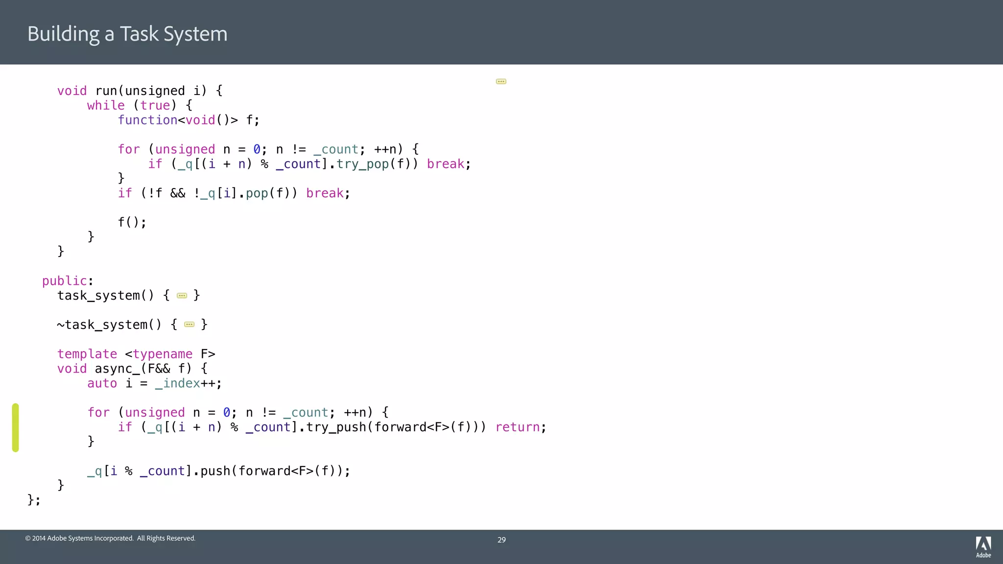 © 2014 Adobe Systems Incorporated. All Rights Reserved.
Building a Task System
void run(unsigned i) {
while (true) {
function<void()> f;
for (unsigned n = 0; n != _count; ++n) {
if (_q[(i + n) % _count].try_pop(f)) break;
}
if (!f && !_q[i].pop(f)) break;
f();
}
}
public:
task_system() { }
~task_system() { }
template <typename F>
void async_(F&& f) {
auto i = _index++;
for (unsigned n = 0; n != _count; ++n) {
if (_q[(i + n) % _count].try_push(forward<F>(f))) return;
}
_q[i % _count].push(forward<F>(f));
}
};
29
 
