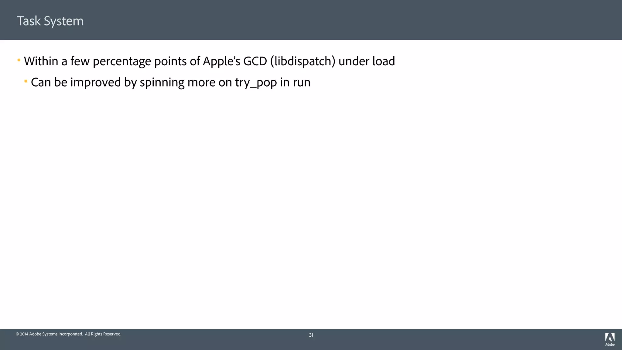 © 2014 Adobe Systems Incorporated. All Rights Reserved.
Task System
! Within a few percentage points of Apple’s GCD (libdispatch) under load
! Can be improved by spinning more on try_pop in run
31
 