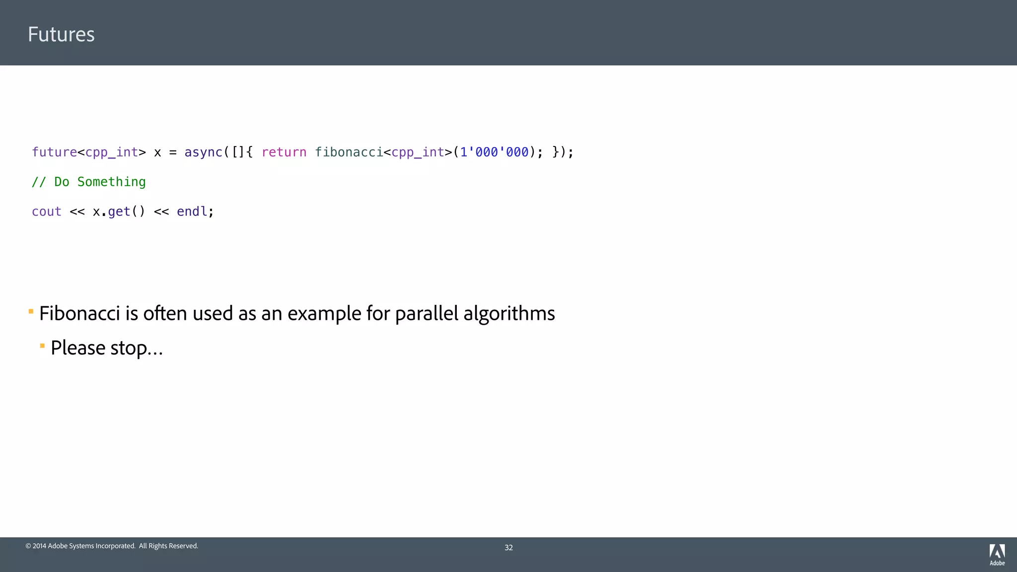 © 2014 Adobe Systems Incorporated. All Rights Reserved.
Futures
! Fibonacci is often used as an example for parallel algorithms
! Please stop…
32
future<cpp_int> x = async([]{ return fibonacci<cpp_int>(1'000'000); });
// Do Something
cout << x.get() << endl;
 