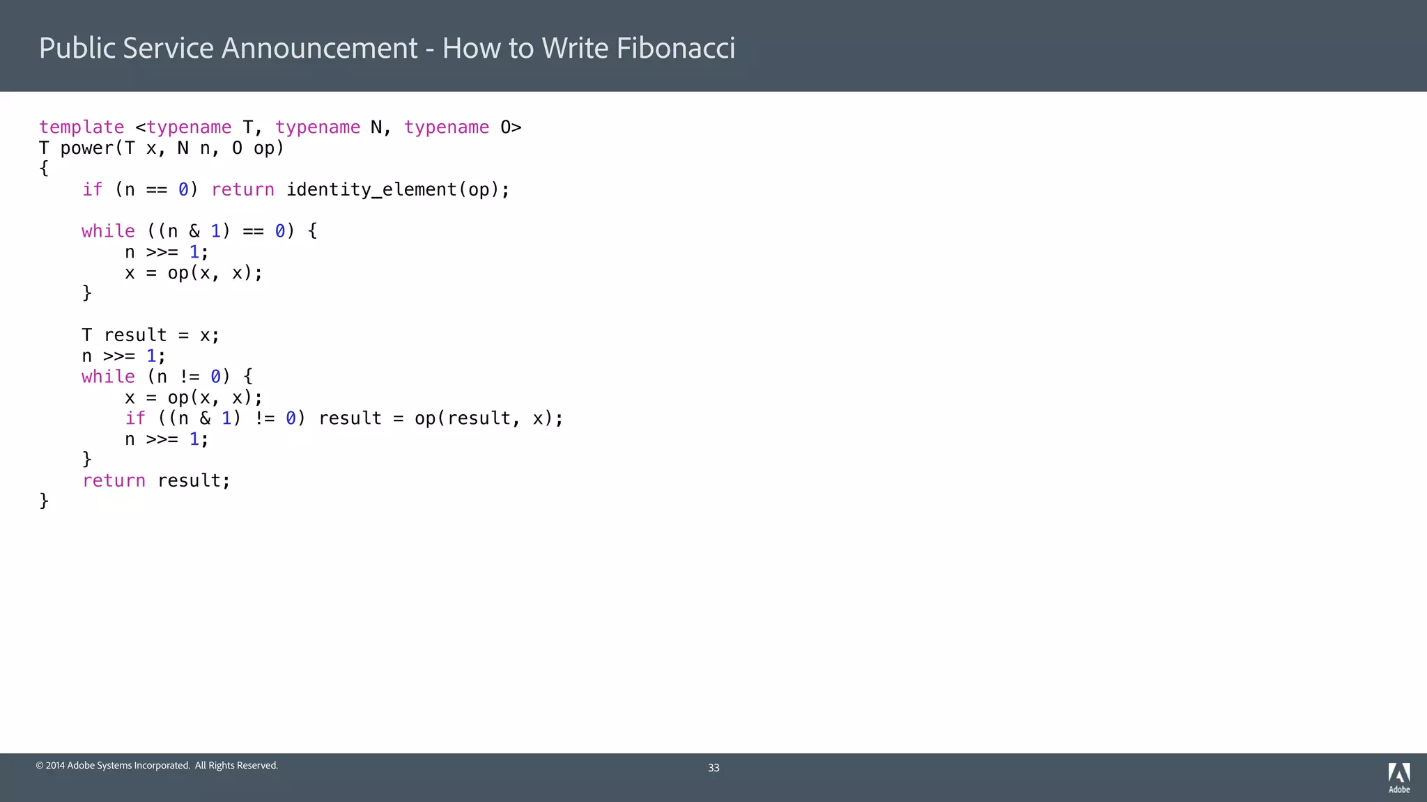 © 2014 Adobe Systems Incorporated. All Rights Reserved.
Public Service Announcement - How to Write Fibonacci
template <typename T, typename N, typename O>
T power(T x, N n, O op)
{
if (n == 0) return identity_element(op);
while ((n & 1) == 0) {
n >>= 1;
x = op(x, x);
}
T result = x;
n >>= 1;
while (n != 0) {
x = op(x, x);
if ((n & 1) != 0) result = op(result, x);
n >>= 1;
}
return result;
}
33
 