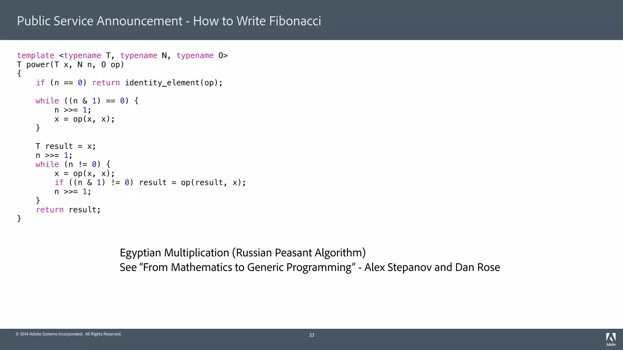 © 2014 Adobe Systems Incorporated. All Rights Reserved.
Public Service Announcement - How to Write Fibonacci
template <typename T, typename N, typename O>
T power(T x, N n, O op)
{
if (n == 0) return identity_element(op);
while ((n & 1) == 0) {
n >>= 1;
x = op(x, x);
}
T result = x;
n >>= 1;
while (n != 0) {
x = op(x, x);
if ((n & 1) != 0) result = op(result, x);
n >>= 1;
}
return result;
}
33
Egyptian Multiplication (Russian Peasant Algorithm)
See “From Mathematics to Generic Programming” - Alex Stepanov and Dan Rose
 