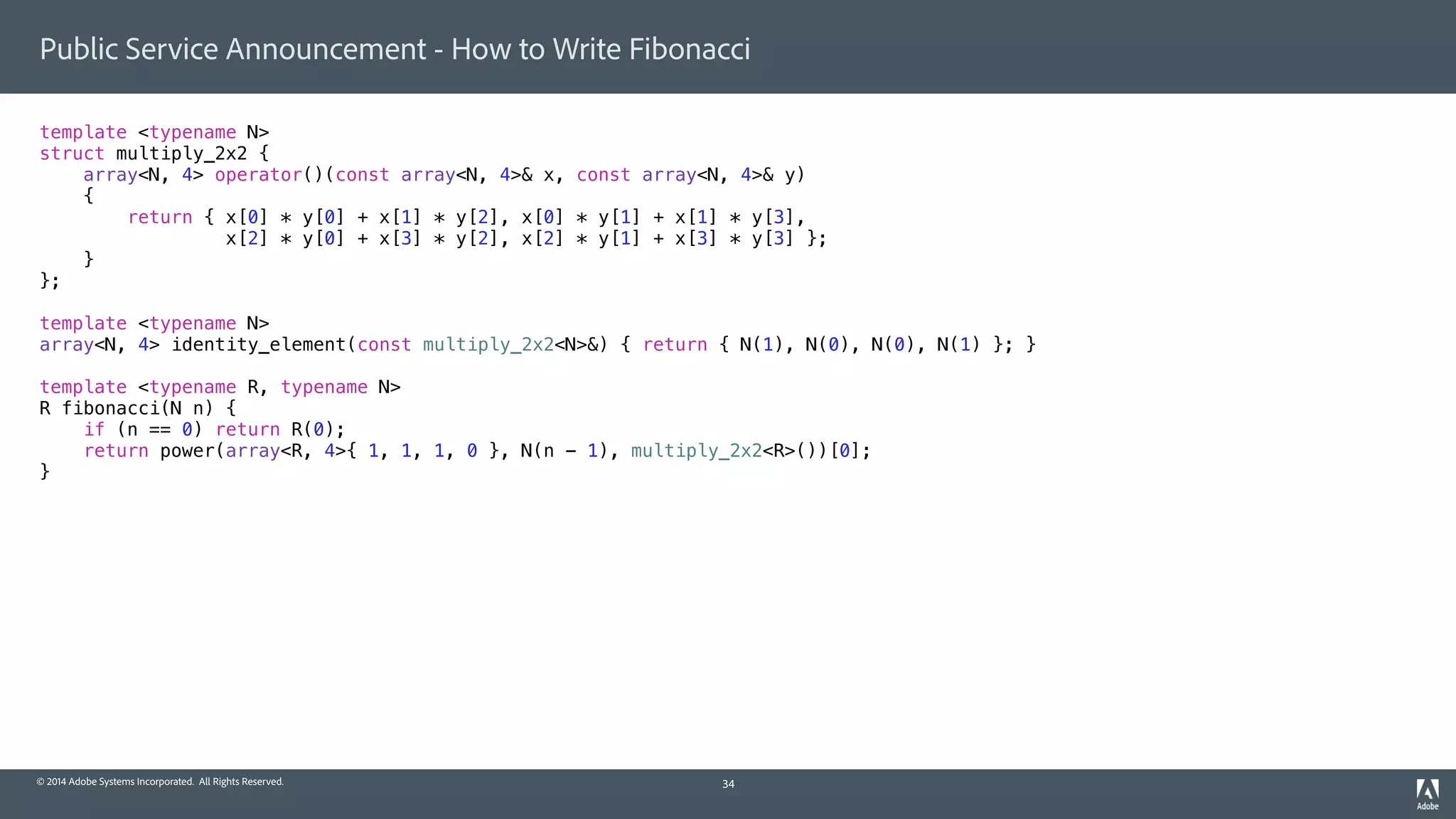 © 2014 Adobe Systems Incorporated. All Rights Reserved.
Public Service Announcement - How to Write Fibonacci
template <typename N>
struct multiply_2x2 {
array<N, 4> operator()(const array<N, 4>& x, const array<N, 4>& y)
{
return { x[0] * y[0] + x[1] * y[2], x[0] * y[1] + x[1] * y[3],
x[2] * y[0] + x[3] * y[2], x[2] * y[1] + x[3] * y[3] };
}
};
template <typename N>
array<N, 4> identity_element(const multiply_2x2<N>&) { return { N(1), N(0), N(0), N(1) }; }
template <typename R, typename N>
R fibonacci(N n) {
if (n == 0) return R(0);
return power(array<R, 4>{ 1, 1, 1, 0 }, N(n - 1), multiply_2x2<R>())[0];
}
34
 