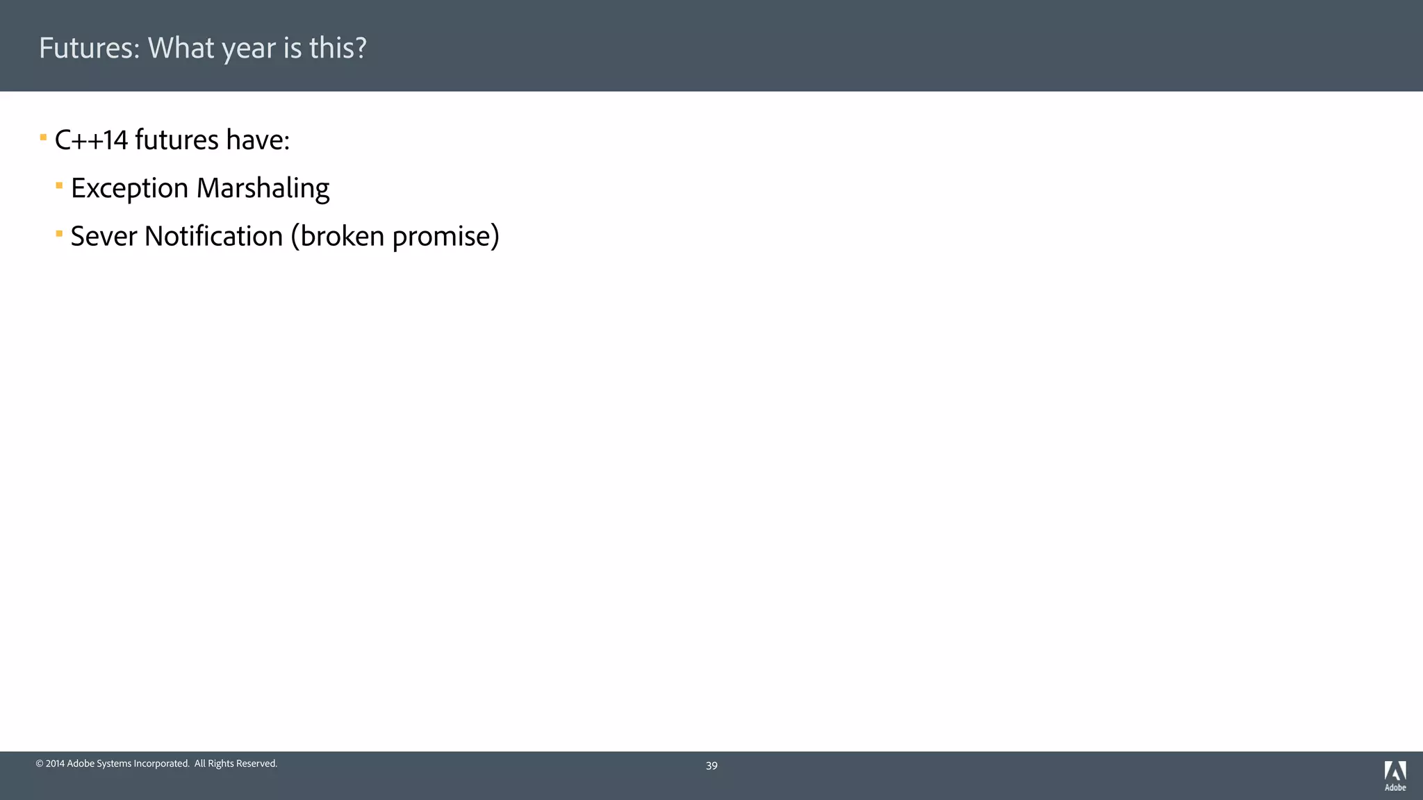 © 2014 Adobe Systems Incorporated. All Rights Reserved.
Futures: What year is this?
! C++14 futures have:
! Exception Marshaling
! Sever Notification (broken promise)
39
 
