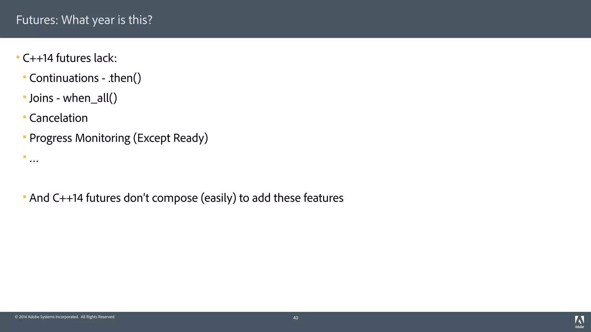 © 2014 Adobe Systems Incorporated. All Rights Reserved.
Futures: What year is this?
! C++14 futures lack:
! Continuations - .then()
! Joins - when_all()
! Cancelation
! Progress Monitoring (Except Ready)
! …
! And C++14 futures don’t compose (easily) to add these features
40
 