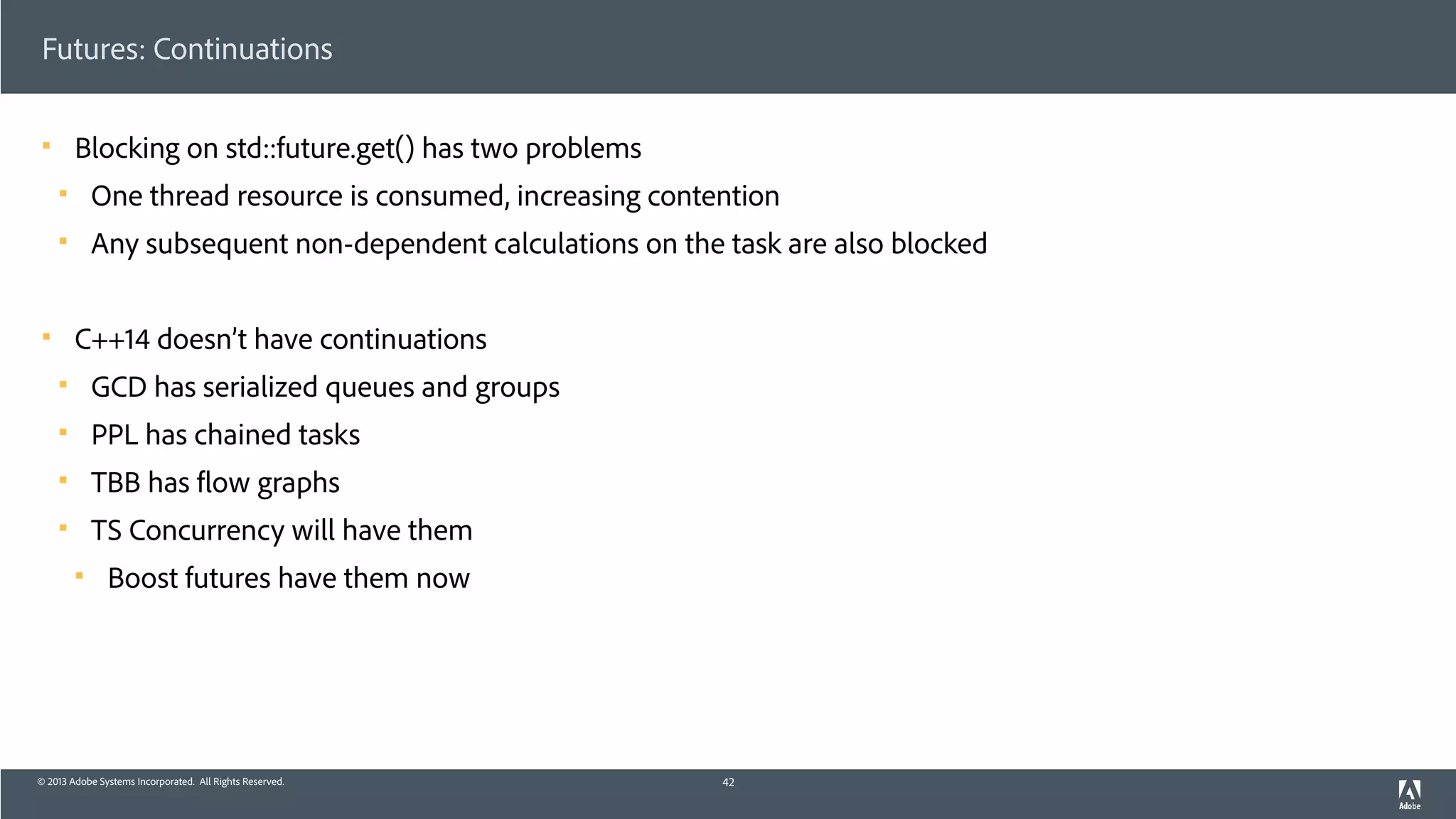 © 2013 Adobe Systems Incorporated. All Rights Reserved.
Futures: Continuations
! Blocking on std::future.get() has two problems
! One thread resource is consumed, increasing contention
! Any subsequent non-dependent calculations on the task are also blocked
! C++14 doesn’t have continuations
! GCD has serialized queues and groups
! PPL has chained tasks
! TBB has flow graphs
! TS Concurrency will have them
! Boost futures have them now
42
 