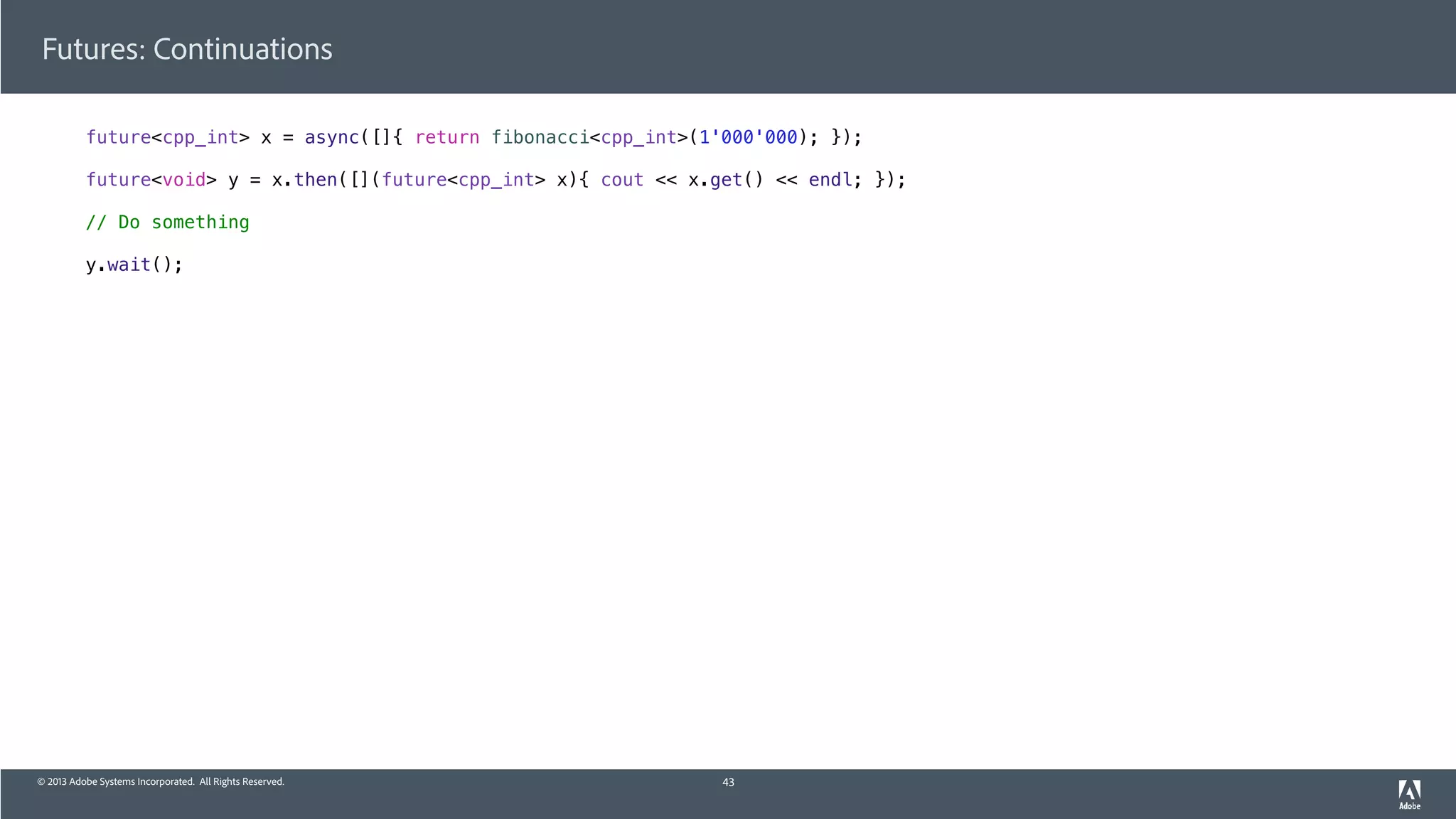 © 2013 Adobe Systems Incorporated. All Rights Reserved.
Futures: Continuations
future<cpp_int> x = async([]{ return fibonacci<cpp_int>(1'000'000); });
future<void> y = x.then([](future<cpp_int> x){ cout << x.get() << endl; });
// Do something
y.wait();
43
 