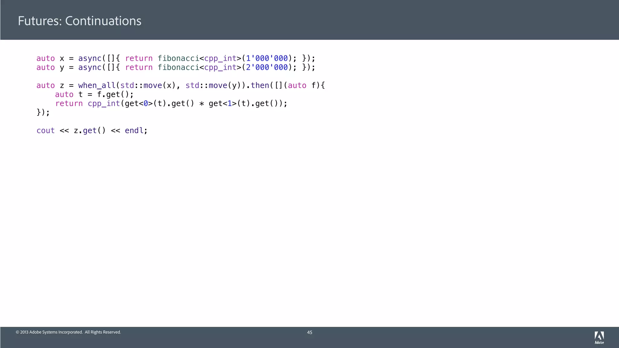 © 2013 Adobe Systems Incorporated. All Rights Reserved.
Futures: Continuations
auto x = async([]{ return fibonacci<cpp_int>(1'000'000); });
auto y = async([]{ return fibonacci<cpp_int>(2'000'000); });
auto z = when_all(std::move(x), std::move(y)).then([](auto f){
auto t = f.get();
return cpp_int(get<0>(t).get() * get<1>(t).get());
});
cout << z.get() << endl;
45
 