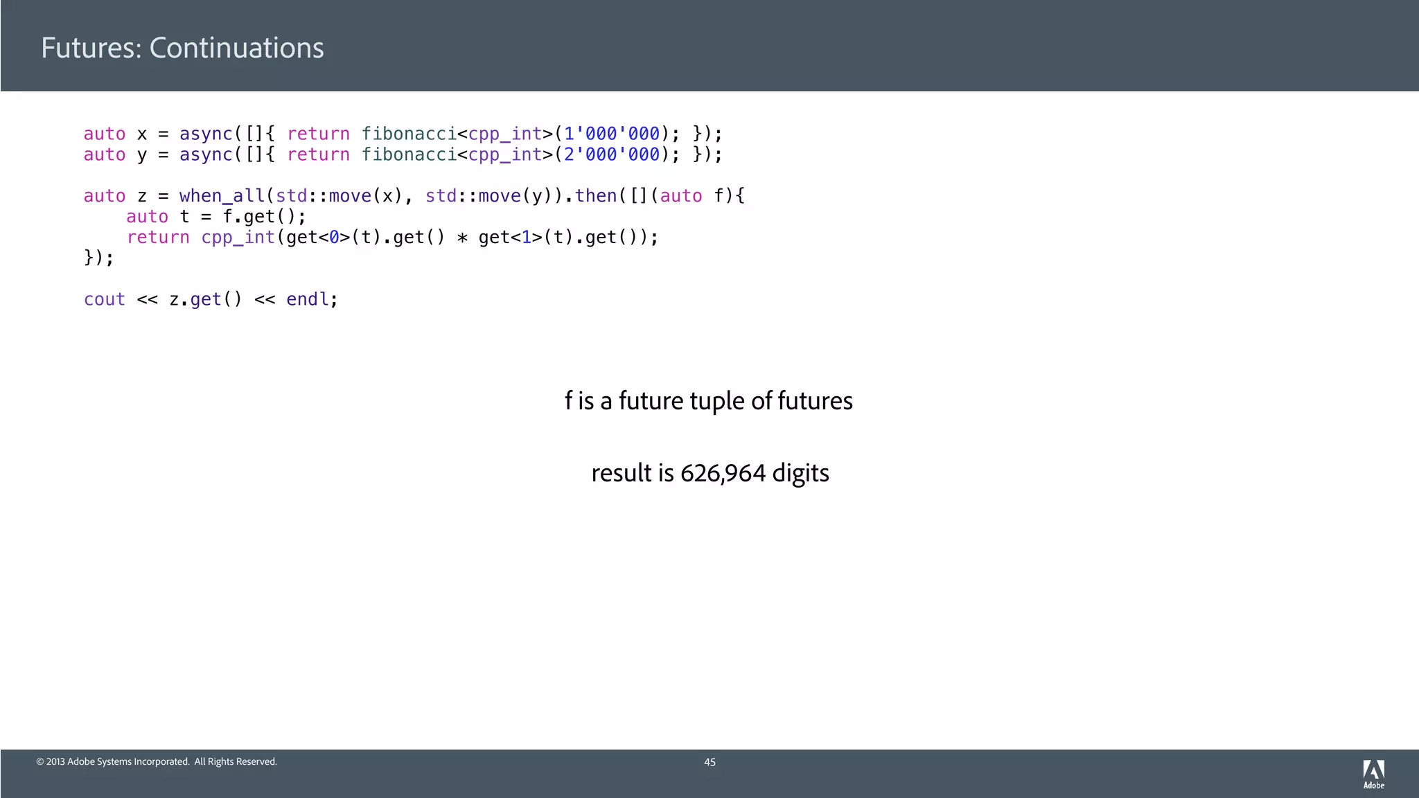 © 2013 Adobe Systems Incorporated. All Rights Reserved.
Futures: Continuations
auto x = async([]{ return fibonacci<cpp_int>(1'000'000); });
auto y = async([]{ return fibonacci<cpp_int>(2'000'000); });
auto z = when_all(std::move(x), std::move(y)).then([](auto f){
auto t = f.get();
return cpp_int(get<0>(t).get() * get<1>(t).get());
});
cout << z.get() << endl;
45
f is a future tuple of futures
result is 626,964 digits
 