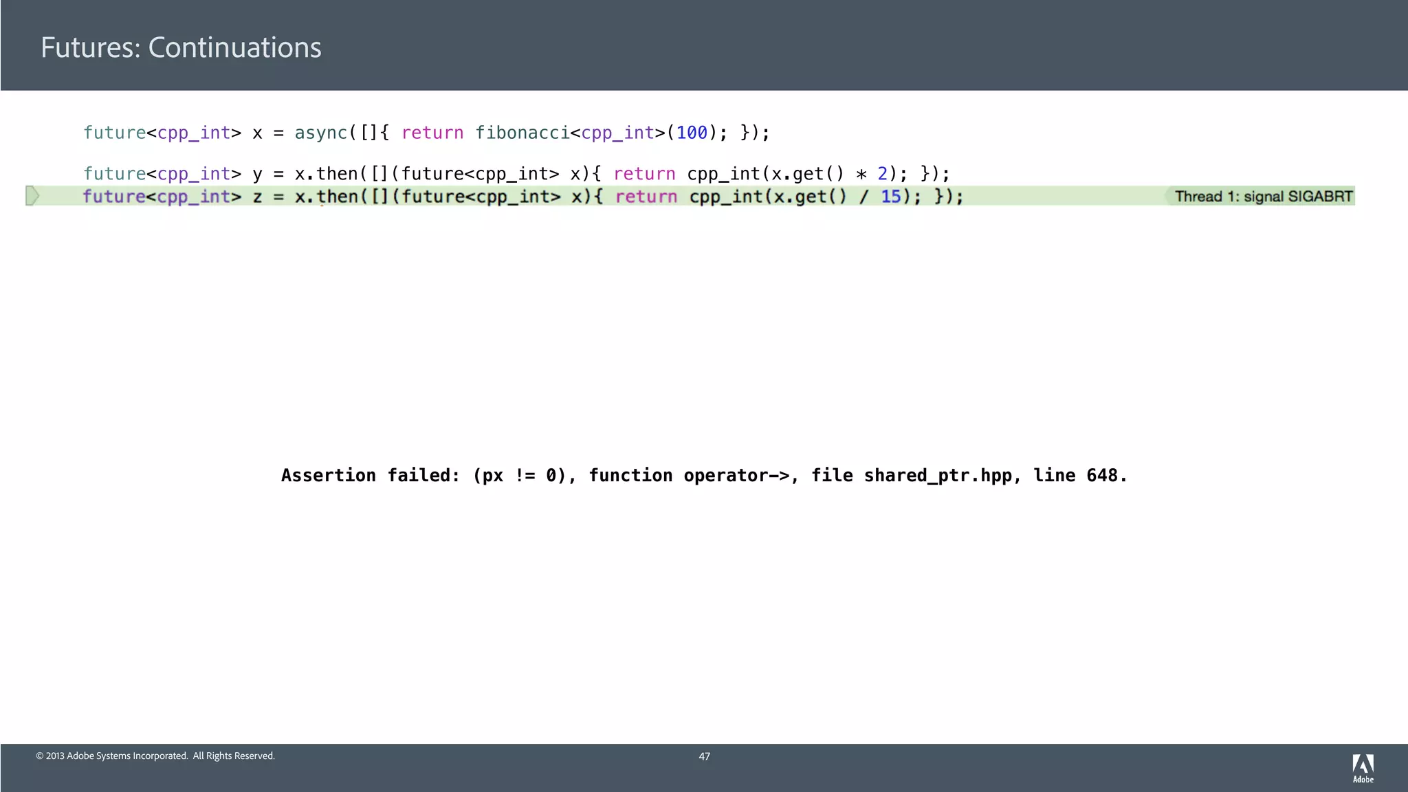 © 2013 Adobe Systems Incorporated. All Rights Reserved.
Futures: Continuations
future<cpp_int> x = async([]{ return fibonacci<cpp_int>(100); });
future<cpp_int> y = x.then([](future<cpp_int> x){ return cpp_int(x.get() * 2); });
future<cpp_int> z = x.then([](future<cpp_int> x){ return cpp_int(x.get() / 15); });
47
Assertion failed: (px != 0), function operator->, file shared_ptr.hpp, line 648.
 