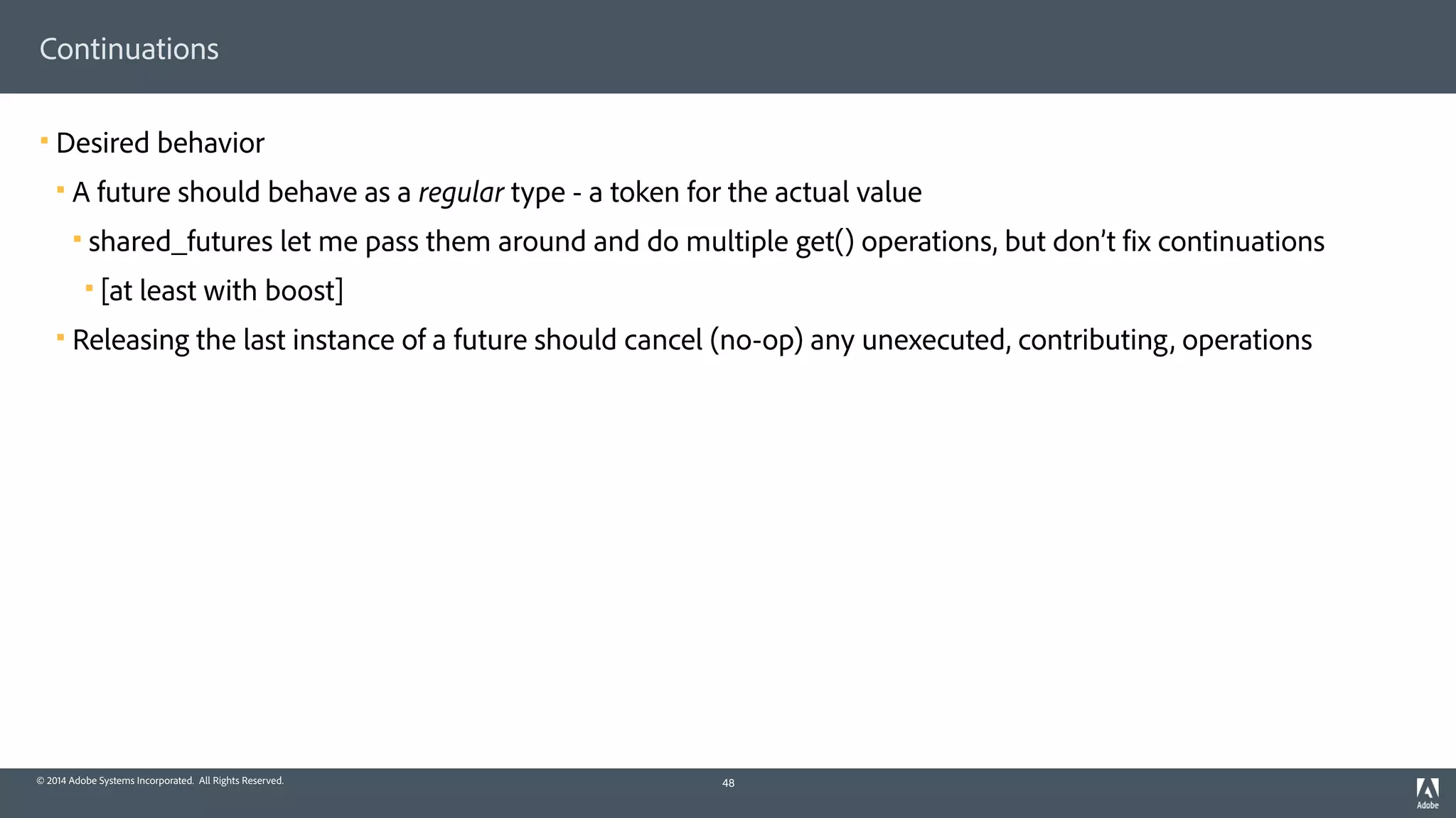 © 2014 Adobe Systems Incorporated. All Rights Reserved.
Continuations
! Desired behavior
! A future should behave as a regular type - a token for the actual value
! shared_futures let me pass them around and do multiple get() operations, but don’t fix continuations
! [at least with boost]
! Releasing the last instance of a future should cancel (no-op) any unexecuted, contributing, operations
48
 