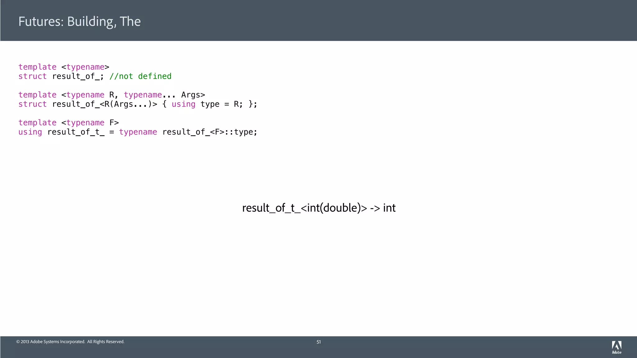 © 2013 Adobe Systems Incorporated. All Rights Reserved.
Futures: Building, The
template <typename>
struct result_of_; //not defined
template <typename R, typename... Args>
struct result_of_<R(Args...)> { using type = R; };
template <typename F>
using result_of_t_ = typename result_of_<F>::type;
51
result_of_t_<int(double)> -> int
 