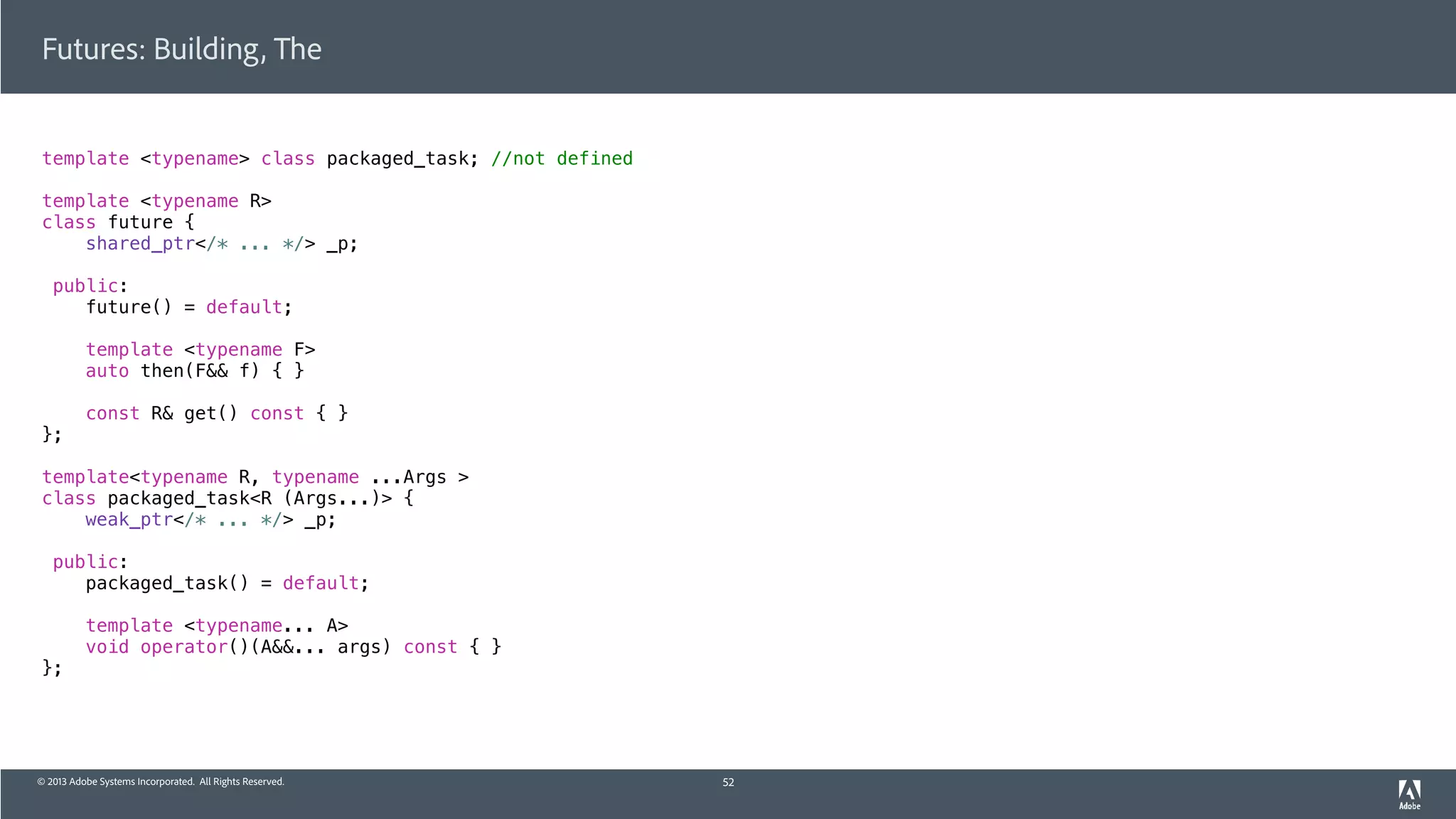 © 2013 Adobe Systems Incorporated. All Rights Reserved.
Futures: Building, The
template <typename> class packaged_task; //not defined
template <typename R>
class future {
shared_ptr</* ... */> _p;
public:
future() = default;
template <typename F>
auto then(F&& f) { }
const R& get() const { }
};
template<typename R, typename ...Args >
class packaged_task<R (Args...)> {
weak_ptr</* ... */> _p;
public:
packaged_task() = default;
template <typename... A>
void operator()(A&&... args) const { }
};
52
 