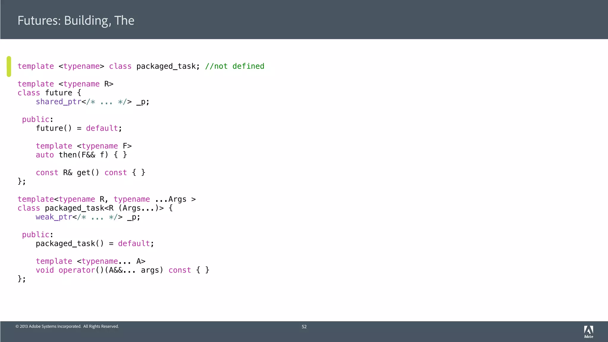 © 2013 Adobe Systems Incorporated. All Rights Reserved.
Futures: Building, The
template <typename> class packaged_task; //not defined
template <typename R>
class future {
shared_ptr</* ... */> _p;
public:
future() = default;
template <typename F>
auto then(F&& f) { }
const R& get() const { }
};
template<typename R, typename ...Args >
class packaged_task<R (Args...)> {
weak_ptr</* ... */> _p;
public:
packaged_task() = default;
template <typename... A>
void operator()(A&&... args) const { }
};
52
 