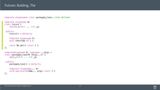 © 2013 Adobe Systems Incorporated. All Rights Reserved.
Futures: Building, The
template <typename> class packaged_task; //not defined
template <typename R>
class future {
shared_ptr</* ... */> _p;
public:
future() = default;
template <typename F>
auto then(F&& f) { }
const R& get() const { }
};
template<typename R, typename ...Args >
class packaged_task<R (Args...)> {
weak_ptr</* ... */> _p;
public:
packaged_task() = default;
template <typename... A>
void operator()(A&&... args) const { }
};
52
 
