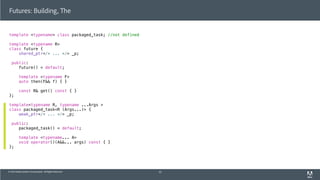 © 2013 Adobe Systems Incorporated. All Rights Reserved.
Futures: Building, The
template <typename> class packaged_task; //not defined
template <typename R>
class future {
shared_ptr</* ... */> _p;
public:
future() = default;
template <typename F>
auto then(F&& f) { }
const R& get() const { }
};
template<typename R, typename ...Args >
class packaged_task<R (Args...)> {
weak_ptr</* ... */> _p;
public:
packaged_task() = default;
template <typename... A>
void operator()(A&&... args) const { }
};
52
 