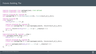© 2013 Adobe Systems Incorporated. All Rights Reserved.
template <typename> class packaged_task; //not defined
template <typename> class future;
template <typename S, typename F>
auto package(F&& f) -> pair<packaged_task<S>, future<result_of_t_<S>>>;
template <typename R>
class future {
shared_ptr</* ... */> _p;
template <typename S, typename F>
friend auto package(F&& f) -> pair<packaged_task<S>, future<result_of_t_<S>>>;
explicit future(shared_ptr</* ... */> p) : _p(move(p)) { }
/* ... */
};
template<typename R, typename ...Args >
class packaged_task<R (Args...)> {
weak_ptr</* ... */> _p;
template <typename S, typename F>
friend auto package(F&& f) -> pair<packaged_task<S>, future<result_of_t_<S>>>;
explicit packaged_task(weak_ptr</* ... */> p) : _p(move(p)) { }
/* ... */
};
Futures: Building, The
53
 